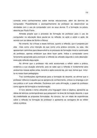 132
conexão entre conhecimentos sobre teorias educacionais, além do domínio do
computador. Possibilitando o acompanhamento do professor ao desenvolver as
atividades com o uso do computador com os seus alunos. É a formação na práxis,
descrita por Paulo Freire.
Almeida propõe que o processo de formação do professor para o uso do
computador na educação deve pautar-se na reflexão na ação e sobre a ação, de
acordo com as idéias de Schön e Nóvoa.
No entanto, faz críticas a esses teóricos, quanto a reflexão, que é proposta por
eles mais como uma intenção do que como uma prática concreta, ou seja, não
apresentam caminhos para desenvolvê-la no processo de formação inicial e continuada
do professor, apenas enfatizam que deve fazer parte. Indica o computador como
ferramenta apropriada para promover a reflexão se utilizado segundo o ciclo descrição-
execução-reflexão-depuração.
Ao afirmar que o professor não está acostumado a refletir sobre a prática,
evidencia a sua atuação alienante, pois se sabe que a reflexão é fundamental para
avaliarmos nossas ações antes, durante e após executa-las, por isso, temos que incluí-
la no nosso fazer pedagógico.
Traz contribuições significativas para a formação do docente, ao afirmar que o
professor reflexivo é aquele que se apropria do conhecimento, critica-o e emprega-o em
sua prática e em suas reflexões. Esclarece com esta afirmação, o papel do professor
como agente de formação e transformação.
O livro aborda o tema utilizando uma linguagem clara e objetiva, apresenta as
idéias de teóricos contemporâneos que pesquisam na área de formação docente, o que
dá credibilidade as propostas formuladas. Ao concluir, faz um relato de experiências
sobre a reflexão na formação do professor e apresenta as vantagens de se refletir
sobre a prática.
 