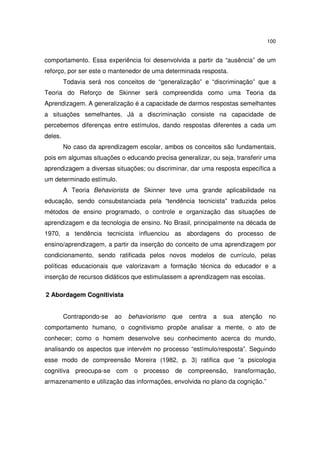 100
comportamento. Essa experiência foi desenvolvida a partir da “ausência” de um
reforço, por ser este o mantenedor de uma determinada resposta.
Todavia será nos conceitos de “generalização” e “discriminação” que a
Teoria do Reforço de Skinner será compreendida como uma Teoria da
Aprendizagem. A generalização é a capacidade de darmos respostas semelhantes
a situações semelhantes. Já a discriminação consiste na capacidade de
percebemos diferenças entre estímulos, dando respostas diferentes a cada um
deles.
No caso da aprendizagem escolar, ambos os conceitos são fundamentais,
pois em algumas situações o educando precisa generalizar, ou seja, transferir uma
aprendizagem a diversas situações; ou discriminar, dar uma resposta específica a
um determinado estímulo.
A Teoria Behaviorista de Skinner teve uma grande aplicabilidade na
educação, sendo consubstanciada pela “tendência tecnicista” traduzida pelos
métodos de ensino programado, o controle e organização das situações de
aprendizagem e da tecnologia de ensino. No Brasil, principalmente na década de
1970, a tendência tecnicista influenciou as abordagens do processo de
ensino/aprendizagem, a partir da inserção do conceito de uma aprendizagem por
condicionamento, sendo ratificada pelos novos modelos de currículo, pelas
políticas educacionais que valorizavam a formação técnica do educador e a
inserção de recursos didáticos que estimulassem a aprendizagem nas escolas.
2 Abordagem Cognitivista
Contrapondo-se ao behaviorismo que centra a sua atenção no
comportamento humano, o cognitivismo propõe analisar a mente, o ato de
conhecer; como o homem desenvolve seu conhecimento acerca do mundo,
analisando os aspectos que intervém no processo “estímulo/resposta”. Seguindo
esse modo de compreensão Moreira (1982, p. 3) ratifica que “a psicologia
cognitiva preocupa-se com o processo de compreensão, transformação,
armazenamento e utilização das informações, envolvida no plano da cognição.”
 