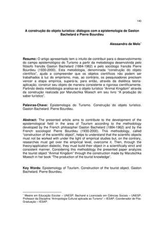 140
A construção do objeto turístico: diálogos com a epistemologia de Gaston
Bachelard e Pierre Bourdieu
Alessandro de Melo∗
Resumo: O artigo apresentado tem o intuito de contribuir para o desenvolvimento
do campo epistemológico do Turismo a partir da metodologia desenvolvida pelo
filósofo francês Gaston Bachelard (1884-1962) e pelo sociólogo francês Pierre
Bourdieu (1930-2000). Esta metodologia, denominada “construção do objeto
científico”, ajuda a compreender que os objetos científicos não podem ser
trabalhados à luz do empirismo, mas, ao contrário, os pesquisadores precisam
vencer a etapa empírica, superá-la, para então, através da dialética teoria-
aplicação, construir seu objeto de maneira consistente e rigorosa cientificamente.
Partindo desta metodologia analisa-se o objeto turístico “Animal Kingdom” através
da construção realizada por Marutschka Moesch em seu livro “A produção do
saber turístico”.
Palavras-Chave: Epistemologia do Turismo. Construção do objeto turístico.
Gaston Bachelard. Pierre Bourdieu.
Abstract: The presented article aims to contribute to the development of the
epistemological field in the area of Tourism according to the methodology
developed by the French philosopher Gaston Bachelard (1884-1962) and by the
French sociologist Pierre Bourdieu (1930-2000). This methodology, called
“construction of the scientific object”, helps to understand that the scientific objects
must not be worked with under the light of empirical studies but, on the contrary,
researches must get over the empirical level, overcome it. Then, through the
theory/application dialectic, they must build their object in a scientifically strict and
consistent manner. Considering this methodology the presented paper analyzes
the tourist object “Animal Kingdom” through the construction made by Marutschka
Moesch in her book “The production of the tourist knowledge”.
Key Words: Epistemology of Tourism. Construction of the tourist object. Gaston
Bachelard. Pierre Bourdieu.
∗
Mestre em Educação Escolar – UNESP; Bacharel e Licenciado em Ciências Sociais – UNESP;
Professor da Disciplina “Antropologia Cultural aplicada ao Turismo” – IESAP; Coordenador de Pós-
Graduação – IESAP.
 
