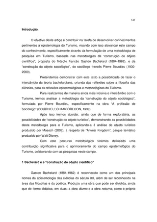 141
Introdução
O objetivo deste artigo é contribuir na tarefa de desenvolver conhecimentos
pertinentes à epistemologia do Turismo, visando com isso alavancar este campo
do conhecimento, especificamente através da formulação de uma metodologia de
pesquisa em Turismo, baseada nas metodologias da “construção do objeto
científico”, proposta do filósofo francês Gaston Bachelard (1884-1962), e da
“construção do objeto sociológico”, do sociólogo francês Pierre Bourdieu (1930-
2000).
Pretendemos demonstrar com este texto a possibilidade de fazer o
intercâmbio da teoria bachelardiana, oriunda das reflexões sobre a filosofia das
ciências, para as reflexões epistemológicas e metodológicas do Turismo.
Para realizarmos de maneira ainda mais incisiva o intercâmbio com o
Turismo, iremos analisar a metodologia da “construção do objeto sociológico”,
formulada por Pierre Bourdieu, especificamente na obra “A profissão de
Sociólogo” (BOURDIEU; CHAMBOREDON, 1999).
Após isso iremos abordar, ainda que de forma exploratória, as
possibilidades de “construção do objeto turístico”, demonstrando as possibilidades
desta metodologia para o Turismo, aplicando-a à análise do objeto turístico
produzido por Moesch (2002), a respeito de “Animal Kingdom”, parque temático
produzido por Walt Disney.
Com este percurso metodológico teremos delineado uma
contribuição significativa para o aprimoramento do campo epistemológico do
Turismo, colaborando com as pesquisas neste campo.
1 Bachelard e a "construção do objeto científico"
Gaston Bachelard (1884-1962) é reconhecido como um dos principais
nomes da epistemologia das ciências do século XX, além de ser reconhecido na
área das filosofias e da poética. Produziu uma obra que pode ser dividida, ainda
que de forma didática, em duas: a obra diurna e a obra noturna, como o próprio
 