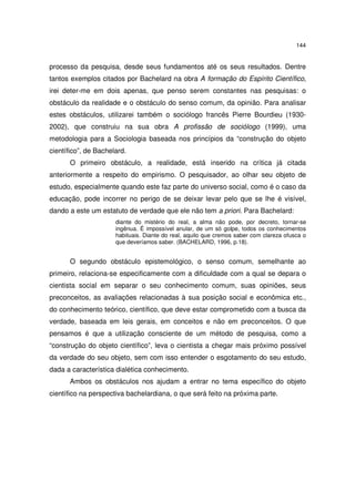 144
processo da pesquisa, desde seus fundamentos até os seus resultados. Dentre
tantos exemplos citados por Bachelard na obra A formação do Espírito Científico,
irei deter-me em dois apenas, que penso serem constantes nas pesquisas: o
obstáculo da realidade e o obstáculo do senso comum, da opinião. Para analisar
estes obstáculos, utilizarei também o sociólogo francês Pierre Bourdieu (1930-
2002), que construiu na sua obra A profissão de sociólogo (1999), uma
metodologia para a Sociologia baseada nos princípios da “construção do objeto
científico”, de Bachelard.
O primeiro obstáculo, a realidade, está inserido na crítica já citada
anteriormente a respeito do empirismo. O pesquisador, ao olhar seu objeto de
estudo, especialmente quando este faz parte do universo social, como é o caso da
educação, pode incorrer no perigo de se deixar levar pelo que se lhe é visível,
dando a este um estatuto de verdade que ele não tem a priori. Para Bachelard:
diante do mistério do real, a alma não pode, por decreto, tornar-se
ingênua. É impossível anular, de um só golpe, todos os conhecimentos
habituais. Diante do real, aquilo que cremos saber com clareza ofusca o
que deveríamos saber. (BACHELARD, 1996, p.18).
O segundo obstáculo epistemológico, o senso comum, semelhante ao
primeiro, relaciona-se especificamente com a dificuldade com a qual se depara o
cientista social em separar o seu conhecimento comum, suas opiniões, seus
preconceitos, as avaliações relacionadas à sua posição social e econômica etc.,
do conhecimento teórico, científico, que deve estar comprometido com a busca da
verdade, baseada em leis gerais, em conceitos e não em preconceitos. O que
pensamos é que a utilização consciente de um método de pesquisa, como a
“construção do objeto científico”, leva o cientista a chegar mais próximo possível
da verdade do seu objeto, sem com isso entender o esgotamento do seu estudo,
dada a característica dialética conhecimento.
Ambos os obstáculos nos ajudam a entrar no tema específico do objeto
científico na perspectiva bachelardiana, o que será feito na próxima parte.
 