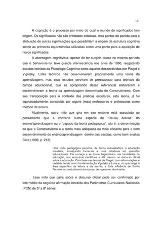 101
A cognição é o processo por meio do qual o mundo de significados tem
origem. Os significados não são entidades estáticas, mas pontos de partida para a
atribuição de outras significações que possibilitam a origem da estrutura cognitiva
sendo as primeiras equivalências utilizadas como uma ponte para a aquisição de
novos significados.
A abordagem cognitivista, apesar de ter surgido quase no mesmo período
que o behaviorismo, teve grande efervescência nos anos de 1990, resgatando
estudos teóricos da Psicologia Cognitiva como aqueles desenvolvidos por Piaget e
Vigotsky. Estes teóricos não desenvolveram propriamente uma teoria da
aprendizagem, mas seus estudos serviram de pressuposto para teóricos do
campo educacional, que se apropriando desse referencial elaboraram e
desenvolveram a teoria da aprendizagem denominada de Construtivismo. Com
sua transposição para o contexto das práticas escolares, esta teoria, já foi
equivocadamente, concebida por alguns (mas) professores e professoras como
método de ensino.
Atualmente, outro mito que gira em seu entorno está associado ao
pensamento que a converte numa espécie de “Deusa Atenas” do
ensino/aprendizagem ou o “papado da teoria pedagógica”, isto é, a denominação
de que o Construtivismo é a teoria mais adequada ou mais eficiente para o bom
desenvolvimento do ensino/aprendizagem dentro das escolas, como bem analisa
Silva (1996, p. 213):
Uma onda pedagógica percorre, de forma avassaladora, a educação
brasileira, ameaçando tornar-se a nova ortodoxia em questões
educacionais. Ela começa a se tornar hegemônica nas faculdades de
educação, nos encontros científicos e até mesmo no discurso oficial
sobre a educação. Com base nas teorias de Piaget, com reformulações e
revisões tendo como fundamentação Vigotsky e Luria e, no que tange à
área específica da leitura e da escrita, a forte influência de Emilia
Ferreiro, o construtivismo tornou-se, de repetente, dominante.
Esse mito que paira sobre o discurso oficial pode ser confirmado por
intermédio da seguinte afirmação extraída dos Parâmetros Curriculares Nacionais
(PCN) de 5ª a 8ª séries:
 