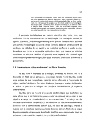 147
Essa mobilidade dos métodos sadios deve ser inscrita na própria base
de toda psicologia do espírito científico, pois o espírito científico é
estritamente contemporâneo do método explicitado. Não se deve confiar
nada nos hábitos quando se observa. O método está intimamente ligado
à sua aplicação. Mesmo no plano de pensamento puro, a reflexão sobre
o método deve continuar ativa. Como diz muito bem Dupreel, ‘uma
verdade demonstrada permanece constantemente sustentada não em
sua própria evidência, mas na sua demonstração’.
A proposta bachelardiana de método científico não pode, pois, ser
confundida com os famosos manuais de metodologia, que consagram, através do
apelo à coerência, uma abordagem estanque em que aos cientistas resta escolher
um caminho metodológico e segui-lo o mais fielmente possível. Em Bachelard, ao
contrário, os métodos devem evoluir e se multiplicar conforme o objeto o exija,
levando-se em conta a necessária vigilância e rigor, que devem ser atitudes
constantes na atividade científica. O que este autor propõe é não confundir rigor
científico com rigidez metodológica, que pode estancar a criatividade e imobilizar o
pensamento.
3 A "construção do objeto sociológico" em Pierre Bourdieu
No seu livro A Profissão de Sociólogo, produzido na década de 70 e
traduzido em 1999 para o português, o sociólogo francês Pierre Bourdieu expõe
uma síntese da sua metodologia, trazendo como referência a “construção do
objeto científico” de Gaston Bachelard. Podemos dizer que o objetivo de Bourdieu
é aplicar à pesquisa sociológica os princípios bachelardianos já expostos
anteriormente.
Bourdieu parte do mesmo pressuposto epistemológico que Bachelard, ou
seja, afirma que o conhecimento segue o vetor do racional para o real, o que
significa a crença na primado do teórico sobre o empírico. O sociólogo francês
inscreve-se no mesmo campo teórico bachelardiano da ruptura do conhecimento
científico com o conhecimento comum que, no caso da Sociologia, implica a
ruptura com a sociologia espontânea, típica do senso comum. No trecho a seguir
Bourdieu ressalta a importância da reflexão filosófica que o pesquisador deve ter
sobre sua prática científica, seguindo os princípios de Bachelard:
 