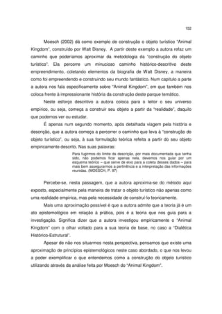 152
Moesch (2002) dá como exemplo de construção o objeto turístico “Animal
Kingdom”, construído por Walt Disney. A partir deste exemplo a autora refaz um
caminho que poderíamos aproximar da metodologia da “construção do objeto
turístico”. Ela percorre um minucioso caminho histórico-descritivo deste
empreendimento, coletando elementos da biografia de Walt Disney, a maneira
como foi empreendendo e construindo seu mundo fantástico. Num capítulo a parte
a autora nos fala especificamente sobre “Animal Kingdom”, em que também nos
coloca frente à impressionante história da construção deste parque temático.
Neste esforço descritivo a autora coloca para o leitor o seu universo
empírico, ou seja, começa a construir seu objeto a partir da “realidade”, daquilo
que podemos ver ou estudar.
É apenas num segundo momento, após detalhada viagem pela história e
descrição, que a autora começa a percorrer o caminho que leva à “construção do
objeto turístico”, ou seja, à sua formulação teórica refeita a partir do seu objeto
empiricamente descrito. Nas suas palavras:
Para fugirmos do limite da descrição, por mais documentada que tenha
sido, não podemos ficar apenas nela, devemos nos guiar por um
esquema teórico – que serve de eixo para a coleta desses dados – para
mais bem assegurarmos a pertinência e a interpretação das informações
reunidas. (MOESCH, P. 97)
Percebe-se, nesta passagem, que a autora aproxima-se do método aqui
exposto, especialmente pela maneira de tratar o objeto turístico não apenas como
uma realidade empírica, mas pela necessidade de construí-lo teoricamente.
Mais uma aproximação possível é que a autora admite que a teoria já é um
ato epistemológico em relação à prática, pois é a teoria que nos guia para a
investigação. Significa dizer que a autora investigou empiricamente o “Animal
Kingdom” com o olhar voltado para a sua teoria de base, no caso a “Dialética
Histórico-Estrutural”.
Apesar de não nos situarmos nesta perspectiva, pensamos que existe uma
aproximação de princípios epistemológicos neste caso abordado, o que nos levou
a poder exemplificar o que entendemos como a construção do objeto turístico
utilizando através da análise feita por Moesch do “Animal Kingdom”.
 