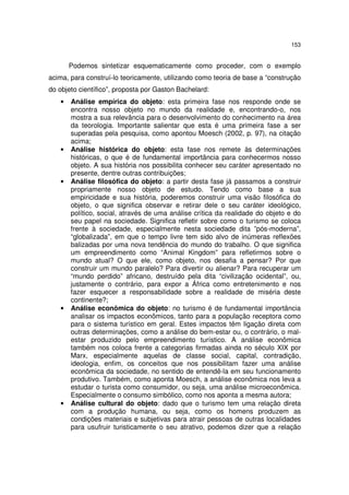 153
Podemos sintetizar esquematicamente como proceder, com o exemplo
acima, para construí-lo teoricamente, utilizando como teoria de base a “construção
do objeto científico”, proposta por Gaston Bachelard:
• Análise empírica do objeto: esta primeira fase nos responde onde se
encontra nosso objeto no mundo da realidade e, encontrando-o, nos
mostra a sua relevância para o desenvolvimento do conhecimento na área
da teorologia. Importante salientar que esta é uma primeira fase a ser
superadas pela pesquisa, como apontou Moesch (2002, p. 97), na citação
acima;
• Análise histórica do objeto: esta fase nos remete às determinações
históricas, o que é de fundamental importância para conhecermos nosso
objeto. A sua história nos possibilita conhecer seu caráter apresentado no
presente, dentre outras contribuições;
• Análise filosófica do objeto: a partir desta fase já passamos a construir
propriamente nosso objeto de estudo. Tendo como base a sua
empiricidade e sua história, poderemos construir uma visão filosófica do
objeto, o que significa observar e retirar dele o seu caráter ideológico,
político, social, através de uma análise crítica da realidade do objeto e do
seu papel na sociedade. Significa refletir sobre como o turismo se coloca
frente à sociedade, especialmente nesta sociedade dita ”pós-moderna”,
“globalizada”, em que o tempo livre tem sido alvo de inúmeras reflexões
balizadas por uma nova tendência do mundo do trabalho. O que significa
um empreendimento como “Animal Kingdom” para refletirmos sobre o
mundo atual? O que ele, como objeto, nos desafia a pensar? Por que
construir um mundo paralelo? Para divertir ou alienar? Para recuperar um
“mundo perdido” africano, destruído pela dita “civilização ocidental”, ou,
justamente o contrário, para expor a África como entretenimento e nos
fazer esquecer a responsabilidade sobre a realidade de miséria deste
continente?;
• Análise econômica do objeto: no turismo é de fundamental importância
analisar os impactos econômicos, tanto para a população receptora como
para o sistema turístico em geral. Estes impactos têm ligação direta com
outras determinações, como a análise do bem-estar ou, o contrário, o mal-
estar produzido pelo empreendimento turístico. A análise econômica
também nos coloca frente a categorias firmadas ainda no século XIX por
Marx, especialmente aquelas de classe social, capital, contradição,
ideologia, enfim, os conceitos que nos possibilitam fazer uma análise
econômica da sociedade, no sentido de entendê-la em seu funcionamento
produtivo. Também, como aponta Moesch, a análise econômica nos leva a
estudar o turista como consumidor, ou seja, uma análise microeconômica.
Especialmente o consumo simbólico, como nos aponta a mesma autora;
• Análise cultural do objeto: dado que o turismo tem uma relação direta
com a produção humana, ou seja, como os homens produzem as
condições materiais e subjetivas para atrair pessoas de outras localidades
para usufruir turisticamente o seu atrativo, podemos dizer que a relação
 