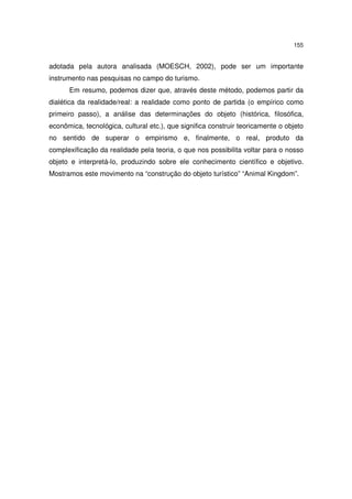 155
adotada pela autora analisada (MOESCH, 2002), pode ser um importante
instrumento nas pesquisas no campo do turismo.
Em resumo, podemos dizer que, através deste método, podemos partir da
dialética da realidade/real: a realidade como ponto de partida (o empírico como
primeiro passo), a análise das determinações do objeto (histórica, filosófica,
econômica, tecnológica, cultural etc.), que significa construir teoricamente o objeto
no sentido de superar o empirismo e, finalmente, o real, produto da
complexificação da realidade pela teoria, o que nos possibilita voltar para o nosso
objeto e interpretá-lo, produzindo sobre ele conhecimento científico e objetivo.
Mostramos este movimento na “construção do objeto turístico” “Animal Kingdom”.
 