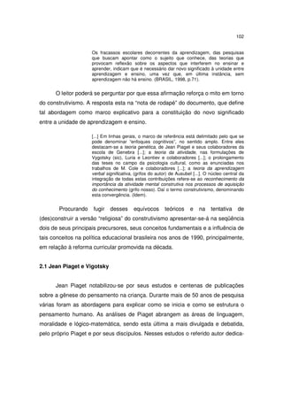 102
Os fracassos escolares decorrentes da aprendizagem, das pesquisas
que buscam apontar como o sujeito que conhece, das teorias que
provocam reflexão sobre os aspectos que interferem no ensinar e
aprender, indicam que é necessário dar novo significado à unidade entre
aprendizagem e ensino, uma vez que, em última instância, sem
aprendizagem não há ensino. (BRASIL, 1998, p.71).
O leitor poderá se perguntar por que essa afirmação reforça o mito em torno
do construtivismo. A resposta esta na “nota de rodapé” do documento, que define
tal abordagem como marco explicativo para a constituição do novo significado
entre a unidade de aprendizagem e ensino.
[...] Em linhas gerais, o marco de referência está delimitado pelo que se
pode denominar “enfoques cognitivos”, no sentido amplo. Entre eles
destacam-se a teoria genética, de Jean Piaget e seus colaboradores da
escola de Genebra [...]; a teoria da atividade, nas formulações de
Vygotsky (sic), Luria e Leontiev e colaboradores [...]; o prolongamento
das teses no campo da psicologia cultural, como as enunciadas nos
trabalhos de M. Cole e colaboradores [...]; a teoria da aprendizagem
verbal significativa, (grifos do autor) de Ausubel [...]. O núcleo central da
integração de todas estas contribuições refere-se ao reconhecimento da
importância da atividade mental construtiva nos processos de aquisição
do conhecimento (grifo nosso). Daí o termo construtivismo, denominando
esta convergência. (Idem).
Procurando fugir desses equívocos teóricos e na tentativa de
(des)construir a versão “religiosa” do construtivismo apresentar-se-á na seqüência
dois de seus principais precursores, seus conceitos fundamentais e a influência de
tais conceitos na política educacional brasileira nos anos de 1990, principalmente,
em relação à reforma curricular promovida na década.
2.1 Jean Piaget e Vigotsky
Jean Piaget notabilizou-se por seus estudos e centenas de publicações
sobre a gênese do pensamento na criança. Durante mais de 50 anos de pesquisa
várias foram as abordagens para explicar como se inicia e como se estrutura o
pensamento humano. As análises de Piaget abrangem as áreas de linguagem,
moralidade e lógico-matemática, sendo esta última a mais divulgada e debatida,
pelo próprio Piaget e por seus discípulos. Nesses estudos o referido autor dedica-
 