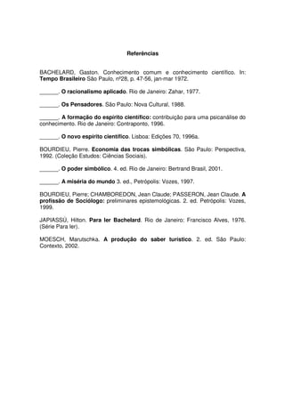 Referências
BACHELARD, Gaston. Conhecimento comum e conhecimento científico. In:
Tempo Brasileiro São Paulo, nº28, p. 47-56, jan-mar 1972.
______. O racionalismo aplicado. Rio de Janeiro: Zahar, 1977.
______. Os Pensadores. São Paulo: Nova Cultural, 1988.
______. A formação do espírito científico: contribuição para uma psicanálise do
conhecimento. Rio de Janeiro: Contraponto, 1996.
______. O novo espírito científico. Lisboa: Edições 70, 1996a.
BOURDIEU, Pierre. Economia das trocas simbólicas. São Paulo: Perspectiva,
1992. (Coleção Estudos: Ciências Sociais).
______. O poder simbólico. 4. ed. Rio de Janeiro: Bertrand Brasil, 2001.
______. A miséria do mundo 3. ed., Petrópolis: Vozes, 1997.
BOURDIEU, Pierre; CHAMBOREDON, Jean Claude; PASSERON, Jean Claude. A
profissão de Sociólogo: preliminares epistemológicas. 2. ed. Petrópolis: Vozes,
1999.
JAPIASSÚ, Hilton. Para ler Bachelard. Rio de Janeiro: Francisco Alves, 1976.
(Série Para ler).
MOESCH, Marutschka. A produção do saber turístico. 2. ed. São Paulo:
Contexto, 2002.
 