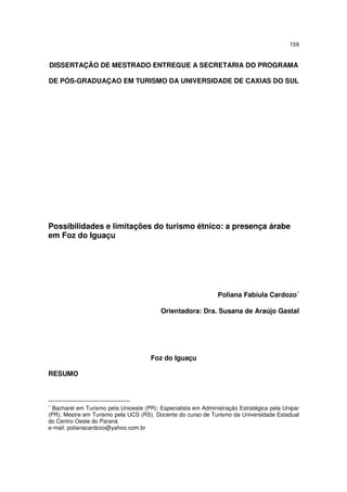 159
DISSERTAÇÃO DE MESTRADO ENTREGUE A SECRETARIA DO PROGRAMA
DE PÓS-GRADUAÇAO EM TURISMO DA UNIVERSIDADE DE CAXIAS DO SUL
Possibilidades e limitações do turismo étnico: a presença árabe
em Foz do Iguaçu
Poliana Fabíula Cardozo∗
Orientadora: Dra. Susana de Araújo Gastal
Foz do Iguaçu
RESUMO
∗
Bacharel em Turismo pela Unioeste (PR); Especialista em Administração Estratégica pela Unipar
(PR); Mestre em Turismo pela UCS (RS). Docente do curso de Turismo da Universidade Estadual
do Centro Oeste do Paraná
e-mail: polianacardozo@yahoo.com.br
 