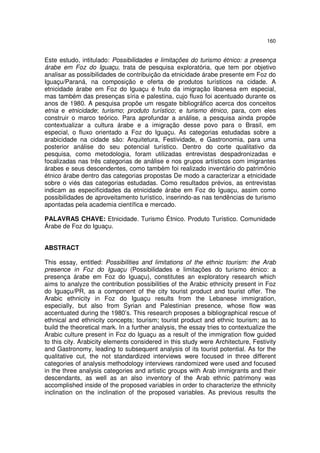 160
Este estudo, intitulado: Possibilidades e limitações do turismo étnico: a presença
árabe em Foz do Iguaçu, trata de pesquisa exploratória, que tem por objetivo
analisar as possibilidades de contribuição da etnicidade árabe presente em Foz do
Iguaçu/Paraná, na composição e oferta de produtos turísticos na cidade. A
etnicidade árabe em Foz do Iguaçu é fruto da imigração libanesa em especial,
mas também das presenças síria e palestina, cujo fluxo foi acentuado durante os
anos de 1980. A pesquisa propõe um resgate bibliográfico acerca dos conceitos
etnia e etnicidade; turismo; produto turístico; e turismo étnico, para, com eles
construir o marco teórico. Para aprofundar a análise, a pesquisa ainda propõe
contextualizar a cultura árabe e a imigração desse povo para o Brasil, em
especial, o fluxo orientado a Foz do Iguaçu. As categorias estudadas sobre a
arabicidade na cidade são: Arquitetura, Festividade, e Gastronomia, para uma
posterior análise do seu potencial turístico. Dentro do corte qualitativo da
pesquisa, como metodologia, foram utilizadas entrevistas despadronizadas e
focalizadas nas três categorias de análise e nos grupos artísticos com imigrantes
árabes e seus descendentes, como também foi realizado inventário do patrimônio
étnico árabe dentro das categorias propostas De modo a caracterizar a etnicidade
sobre o viés das categorias estudadas. Como resultados prévios, as entrevistas
indicam as especificidades da etnicidade árabe em Foz do Iguaçu, assim como
possibilidades de aproveitamento turístico, inserindo-as nas tendências de turismo
apontadas pela academia científica e mercado.
PALAVRAS CHAVE: Etnicidade. Turismo Étnico. Produto Turístico. Comunidade
Árabe de Foz do Iguaçu.
ABSTRACT
This essay, entitled: Possibilities and limitations of the ethnic tourism: the Arab
presence in Foz do Iguaçu (Possibilidades e limitações do turismo étnico: a
presença árabe em Foz do Iguaçu), constitutes an exploratory research which
aims to analyze the contribution possibilities of the Arabic ethnicity present in Foz
do Iguaçu/PR, as a component of the city tourist product and tourist offer. The
Arabic ethnicity in Foz do Iguaçu results from the Lebanese immigration,
especially, but also from Syrian and Palestinian presence, whose flow was
accentuated during the 1980’s. This research proposes a bibliographical rescue of
ethnical and ethnicity concepts; tourism; tourist product and ethnic tourism; as to
build the theoretical mark. In a further analysis, the essay tries to contextualize the
Arabic culture present in Foz do Iguaçu as a result of the immigration flow guided
to this city. Arabicity elements considered in this study were Architecture, Festivity
and Gastronomy, leading to subsequent analysis of its tourist potential. As for the
qualitative cut, the not standardized interviews were focused in three different
categories of analysis methodology interviews randomized were used and focused
in the three analysis categories and artistic groups with Arab immigrants and their
descendants, as well as an also inventory of the Arab ethnic patrimony was
accomplished inside of the proposed variables in order to characterize the ethnicity
inclination on the inclination of the proposed variables. As previous results the
 