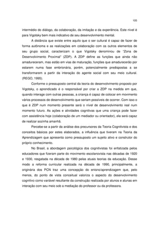 105
intermédio do diálogo, da colaboração, da imitação e da experiência. Este nível é
para Vigotsky bem mais indicativo de seu desenvolvimento mental.
A distância que existe entre aquilo que o ser cultural é capaz de fazer de
forma autônoma e as realizações em colaboração com os outros elementos de
seu grupo social, caracterizam o que Vigotsky denominou de “Zona de
Desenvolvimento Proximal” (ZDP). A ZDP define as funções que ainda não
amadureceram, mas estão em vias de maturação, funções que amadurecerão por
estarem numa fase embrionária, porém, potencialmente predispostas a se
transformarem a partir da interação do agente social com seu meio cultural.
(REGO, 1995).
Conforme o pressuposto central da teoria do desenvolvimento proposto por
Vigotsky, o aprendizado é o responsável por criar a ZDP na medida em que,
quando interage com outras pessoas, a criança é capaz de colocar em movimento
vários processos de desenvolvimento que seriam possíveis de ocorrer. Com isso o
que é ZDP num momento presente será o nível de desenvolvimento real num
momento futuro. As ações e atividades cognitivas que uma criança pode fazer
com assistência hoje (colaboração de um mediador ou orientador), ela será capaz
de realizar sozinha amanhã.
Percebe-se a partir da análise dos precursores da Teoria Cognitivista e dos
conceitos básicos por estes elaborados, a influência que tiveram na Teoria da
Aprendizagem que apresenta como pressuposto um sujeito ativo e construtor do
próprio conhecimento.
No Brasil, a abordagem psicológica dos cognitivistas foi enfatizada pelos
educadores que fizeram parte do movimento escolanovista nas décadas de 1920
e 1930, resgatada na década de 1980 pelas atuais teorias da educação. Desse
modo a reforma curricular realizada na década de 1990, principalmente, a
originária dos PCN traz uma concepção do enisno/aprendizagem que, pelo
menos, do ponto de vista conceitual valoriza o aspecto do desenvolvimento
cognitivo como variável resultante da construção realizada por alunos e alunas em
interação com seu meio sob a mediação do professor ou da professora.
 