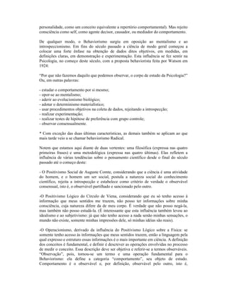 personalidade, como um conceito equivalente a repertório comportamental). Mas rejeito
consciência como self, como agente decisor, causador, ou mediador do comportamento.

De qualquer modo, o Behaviorismo surgiu em oposição ao mentalismo e ao
introspeccionismo. Em fins do século passado a ciência de modo geral começou a
colocar uma forte ênfase na obtenção de dados ditos objetivos, em medidas, em
definições claras, em demonstração e experimentação. Esta influência se fez sentir na
Psicologia, no começo deste século, com a proposta behaviorista feita por Watson em
1924:

“Por que não fazemos daquilo que podemos observar, o corpo de estudo da Psicologia?”
Ou, em outras palavras:

- estudar o comportamento por si mesmo;
- opor-se ao mentalismo;
- aderir ao evolucionismo biológico;
- adotar o determinismo materialístico;
- usar procedimentos objetivos na coleta de dados, rejeitando a introspecção;
- realizar experimentação;
- realizar testes de hipótese de preferência com grupo controle;
- observar consensualmente.

* Com exceção das duas últimas características, as demais também se aplicam ao que
mais tarde veio a se chamar behaviorismo Radical.

Notem que estamos aqui diante de duas vertentes: uma filosófica (expressa nas quatro
primeiras frases) e uma metodológica (expressa nas quatro últimas). Elas refletem a
influência de várias tendências sobre o pensamento científico desde o final do século
passado até o começo deste:

- O Positivismo Social de Auguste Comte, considerando que a ciência é uma atividade
do homem, e o homem um ser social, postula a natureza social do conhecimento
científico, rejeita a introspecção e estabelece como critério de verdade o observável
consensual, isto é, o observável partilhado e sancionado pelo outro.

-O Positivismo Lógico do Círculo de Viena, considerando que eu só tenho acesso à
informação que meus sentidos me trazem, não posso ter informações sobre minha
consciência, cuja natureza difere da de meu corpo. É verdade que não posso negá-la,
mas também não posso estudá-la. (É interessante que esta influência também levou ao
idealismo e ao subjetivismo: já que não tenho acesso a nada senão minhas sensações, o
mundo não existe, somente minhas impressões dele, só minhas idéias são reais).

-O Operacionismo, derivado da influência do Positivismo Lógico sobre a Física: se
somente tenho acesso às informações que meus sentidos trazem, então a linguagem pela
qual expresso e estruturo essas informações é o mais importante em ciência. A definição
dos conceitos é fundamental, e definir é descrever as operações envolvidas no processo
de medir o conceito. Essa descrição deve ser objetiva e referir-se a termos observáveis.
“Observação”, pois, tornou-se um termo e uma operação fundamental para o
Behaviorismo: ela define a categoria “comportamento”, seu objeto de estudo.
Comportamento é o observável e, por definição, observável pelo outro, isto é,
 