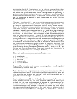externamente observável. Comportamento, para ser objeto de estudo do behaviorista,
deve ocorrer afetando os sentidos do outro, deve poder ser contado e medido pelo outro.
Dai dizer-se que em observação o que importa é a concordância de observadores, e
portanto, a necessidade de um treino rigoroso nos procedimentos de registro e análise.
Esta ênfase no procedimento de medida, na operação de acessamento levou mais tarde a
que se comunicasse a aderência a estas características de BEHAVIORISMO
METODOLÓGICO.

Mas o que é comportamento? E é aqui que as coisas começam a rachar. Comportamento
não era visto como mais uma função biológica, isto é, própria do organismo vivo, e que
se realiza em seu contato com o ambiente em que vive, como o respirar, o digerir.
Dentro de uma Física newtoniana mecanicista da época, todo fenômeno devia ter uma
causa (uma concepção funcionalista falaria em condições), e dentro da rejeição
mentalista a causa do comportamento não poderia ser a mente, seria então algo externo
ao organismo e observável, o ambiente, o estímulo. Vejam que afinal a concepção
behaviorista é tão dualista quanto a posição mentalista: o corpo precisa ser animado pela
alma tanto quanto o comportamento é expressão da mente ou produto da instigação do
estímulo. A palavra “estímulo” veio de Pavlov (outra influência sofrida por Watson e os
behavioristas da época e da qual também Skinner não conseguiu se livrar), e referia-se à
troca de energia entre o ambiente e o organismo, quanto à operação realizada pelo
experimentador em seu laboratório, uma parte ou mudança em parte do mundo físico
que causava uma mudança no organismo ou parte do organismo, a resposta. Essa
mudança observável no organismo biológico seria o comportamento. A manipulação
experimental por excelência seria a reprodução desse modelo, a operação S-R. E é por
isso que esta forma de behaviorismo ficou sendo conhecida por muitos como “a
Psicologia da contração muscular e da secreção glandular”.

Diante deste quadro vamos parar um pouco e analisar cinco frases:

1. Eu estou falando.
2. Eu escrevi esta palestra.
3. Eu vejo vocês.
4. Eu estou com sede.
5. Eu estou com dor dente.

Enquanto falo, vocês estão vendo mudanças em meu organismo e ouvindo o produto
destas mudanças, os sons da minha fala.

Vocês não viram meu comportamento de escrever, mas se concordarmos sobre a
operação que define o escrever (deslocamento de minha mão segurando um objeto por
sobre uma superfície deixando nela inscrições), vocês também concordarão que o
produto do escrever, este papel, é sua evidência.

Qual a evidência consensual da frase 3? Ninguém vê ou ouve o meu “ver”, e o meu ver
só tem produtos para mim, não para vocês. No entanto o behaviorista metodológico
aceitaria esta frase como um bom exemplo de descrição do comportamento de ver,
assim como aceitaria meu registro da salivação de cão como evidência dessa salivação.
Meu registro equivale a dizer que eu vi o cão salivar! Este registro seria aceito porque
outras pessoas também poderiam relatar ter visto o cão salivar, a salivação do cão é
observável consensualmente. Mas o que está em pauta aqui não é o salivar, e sim o meu
 