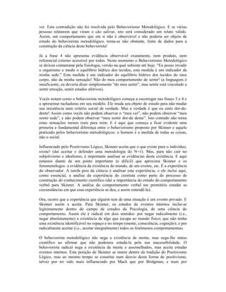 ver. Esta contradição não foi resolvida pelo Behaviorismo Metodológico. E se várias
pessoas relatarem que viram o cão salivar, isto será considerado um relato válido.
Assim, um comportamento que em si não é observável e não poderia ser objeto de
estudo do behaviorista metodológico, torna-se não obstante, fonte de dados para a
construção da ciência deste behaviorista!

Já a frase 4 não apresenta evidência observável exatamente, nem produto, nem
referencial externo acessível por todos. Neste momento o Behaviorismo Metodológico
se deixou contaminar pela fisiologia, versão na qual subsiste até hoje. “Eu posso invadir
o organismo e medir o equilíbrio hídrico dos tecidos, esta medida é um indicador da
minha sede.” Esta medida é um indicador do equilíbrio hídrico dos tecidos do meu
corpo, não da minha sensação! Não do meu comportamento de sentir! (a linguagem é
insuficiente, eu deveria dizer simplesmente “do meu sentir”, mas sentir está vinculado a
sentir emoção, sentir estados afetivos).

Vocês notam como o behaviorista metodológico começa a escorregar nas frases 3 e 4 e
a apresentar rachaduras em seu modelo. Ele muda seu objeto de estudo para não mudar
sua insistência num critério social de verdade. Mas a verdade é que eu sinto dor-de-
dente! Assim como vocês não podem observar o “meu ver”, não podem observar “meu
sentir sede”, e não podem observar “meu sentir dor-de dente”. Isto contudo não torna
estas sensações menos reais para mim. E é aqui que começa a ficar evidente uma
primeira e fundamental diferença entre o behaviorismo proposto por Skinner e aquele
praticado pelos behavioristas metodológicos: o homem é a medida de todas as coisas,
não o social.

Influenciado pelo Positivismo Lógico, Skinner aceita que o que existe para o indivíduo,
existe! (daí aceitar e defender uma metodologia do N=1). Mas, para não cair no
subjetivismo e idealismo, é importante analisar as evidências desta existência. E aqui
estamos diante de um ponto importante (e difícil) que aproxima Skinner e os
fenomenólogos: a evidência da existência do mundo, de um evento, etc. É a experiência
do observador. A tarefa pois da ciência é analisar esta experiência, e ele inclui aqui,
como essencial, a análise da experiência do cientista como parte do processo de
construção do conhecimento científico (daí a importância do estudo do comportamento
verbal para Skinner. A análise do comportamento verbal me permitiria estudar as
circunstâncias em que essa experiência se deu, e assim entendê-la).

Ora, ocorre que a experiência que alguém tem de uma situação é um evento privado. E
Skinner assim a aceita. Para Skinner, os estudos de eventos internos inclui-se
legitimamente dentro do campo de estudos da Psicologia, de uma ciência do
comportamento. Assim ele é radical em dois sentidos: por negar radicalmente (i.e.,
negar absolutamente) a existência de algo que escapa ao mundo físico, que não tenha
uma existência identificável no espaço e no tempo (mente, consciência, cognição); e por
radicalmente aceitar (i.e., aceitar integralmente) todos os fenômenos comportamentais.

O behaviorista metodológico não nega a existência da mente, mas nega-lhe status
científico ao afirmar que não podemos estudá-la pela sua inacessibilidade. O
behaviorista radical nega a existência da mente e assemelhados, mas aceita estudar
eventos internos. Esta posição de Skinner se insere dentro da tradição do Positivismo
Lógico, mas ao mesmo tempo se constitui num desvio desta forma de positivismo,
talvez por ter sido mais influenciado por Mach que por Bridgman, e mais por
 