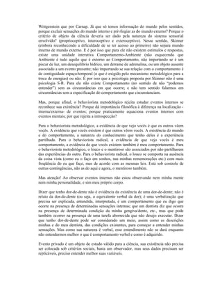 Wittgenstein que por Carnap. Já que só temos informação do mundo pelos sentidos,
porque excluir sensações do mundo interno e privilegiar as do mundo externo? Porque o
critério de objeto da ciência deveria ser dado pela natureza do sistema sensorial
envolvido? (proprioceptivo, interoceptivo e exteroceptivo). Nesse sentido, Skinner
(embora reconhecendo a dificuldade de se ter acesso ao primeiro) não separa mundo
interno de mundo externo. E é por isso que para ele não existem estímulos e respostas,
existe uma unidade interativa Comportamento-Ambiente (não esquecendo que
Ambiente é tudo aquilo que é externo ao Comportamento, não importando se é um
piscar de luz, um desequilíbrio hídrico, um derrame de adrenalina, ou um objeto ausente
associado a um evento presente; não importando se sua relação com o comportamento é
de contiguidade espaço/temporal (o que é exigido pelo mecanismo metodológico para a
troca de energias) ou não. É por isso que a psicologia proposta por Skinner não é uma
psicologia S-R. Para ele não existe Comportamento (no sentido de não “podemos
entender”) sem as circunstâncias em que ocorre; e não tem sentido falarmos em
circunstâncias sem a especificação do comportamento que circunstanciam.

Mas, porque afinal, o behaviorista metodológico rejeita estudar eventos internos se
reconhece sua existência? Porque dá importância filosófica à diferença na localização -
interna/externa- de eventos; porque praticamente equaciona eventos internos com
eventos mentais; por que rejeita a introspecção?

Para o behaviorista metodológico, a evidência de que vejo vocês é que os outros vêem
vocês. A evidência que vocês existem é que outros vêem vocês. A existência do mundo
e do comportamento, a natureza do conhecimento que tenho deles é a experiência
partilhada. Para o behaviorista radical, a evidência de que vejo vocês é meu
comportamento, a evidência de que vocês existem também é meu comportamento. Para
o behaviorista metodológico, o louco e o mentiroso são associados por não partilharem
das experiências do outro. Para o behaviorista radical, o louco se comporta na ausência
da coisa vista (como eu o faço em sonhos, nas minhas rememorações etc.) com mais
freqüência do eu que faço, mas de acordo com as mesmas leis. Está sob controle de
outras contingências, não as do aqui e agora, o mentiroso também.

Mas atenção! Ao observar eventos internos não estou observando nem minha mente
nem minha personalidade, e sim meu próprio corpo.

Dizer que tenho dor-de-dente não é evidência da existência de uma dor-de-dente; não é
relato da dor-de-dente (ou seja, o equivalente verbal da dor); é uma verbalização que
precisa ser explicada, entendida, interpretada, é um comportamento que eu digo que
ocorre na presença de determinadas sensações internas; que um dentista diz que ocorre
na presença de determinada condição da minha gengiva/dente, etc., mas que pode
também ocorrer na presença de uma tarefa aborrecida que não desejo executar. Dizer
que tenho dor-de-dente pode ser considerado um meio, assim como as descrições
minhas e do meu dentista, das condições existentes, para começar a entender minhas
sensações. Mas como sua natureza é verbal, esse entendimento não se dará enquanto
não entendermos melhor o que é comportamento verbal e como é adquirido.

Evento privado é um objeto de estudo válido para a ciência, sua existência não precisa
ser colocada sob critérios sociais, basta um observador, mas seus dados precisam ser
replicáveis, preciso entender melhor suas variáveis.
 