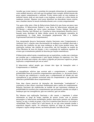 Acredito que evento interno é o protótipo da concepção skinneriana de comportamento
como unidade interativa: nele mais que em qualquer outro exemplo, definitivamente não
posso separar comportamento e ambiente. Evento interno pode ser uma mudança no
ambiente interno, pode ser uma reação a essa mudança, ou pode ser o efeito interno de
mudanças externas. Algumas vezes posso identificar seu antecedente remoto externo,
mas o imediato interno se mescla irremediavelmente com o evento comportamental.

Vou agora voltar atrás e falar do Behaviorismo Radical de uma forma um pouco mais
sistemática. O Behaviorismo Radical é uma forma de behaviorismo praticada por
B.F.Skinner e adotada por vários outros psicólogos: Ferster, Sidman, Schoenfeld,
Catania, Hineline, Jack Michael, etc. Constitue-se numa interpretação filosófica (isto é,
baseada numa ideologia) de dados obtidos através da investigação sistemática do
comportamento (o corpo desta investigação propriamente dita é a Análise
Experimental/Funcional do Comportamento).

Esta interpretação descreve basicamente relações funcionais entre Comportamento e
Ambiente (isto é, relações entre discriminações de mudanças na realidade observada e
descrições das condições em que essas mudanças se dão) (como produto temos, não
explicações realistas, não relações de causa-efeito, não leis baseadas no modelo da
Física Mecânica de troca de energia, e sim a construção de seqüências regulares de
eventos que eventualmente poderão ser descritas por funções matemáticas).

O behaviorista radical rejeita o mentalismo por ser materialista, e acaba com o dualismo
por acreditar que o comportamento é uma função biológica do organismo vivo. Não
preciso da mente para respirar, não explico a digestão por processos cognitivos, porque
explicaria o comportamento por um ou outro?

O behaviorista radical propõe que existam dois tipos de transações entre o
Comportamento e o Ambiente:

a) conseqüências seletivas (que ocorrem após o comportamento e modificam a
probabilidade futura de ocorrerem comportamentos equivalentes, i.e., da mesma classe);
b) contextos que estabelecem a ocasião para o comportamento ser afetado por suas
conseqüências (e que portanto ocorreriam antes do comportamento e que igualmente
afetariam a probabilidade desse comportamento).

Estas duas classes possíveis de interações são denominadas “contingências” e
constituem as duas classes conceituais fundamentais para a análise do comportamento.
Relações funcionais são estabelecidas na medida em que registramos mudanças na
probabilidade de ocorrência dos comportamentos que procuramos entender em relação a
mudanças quer nas conseqüências, quer nos contextos, quer em ambos.

Por lidarmos com explicações funcionais e não causais, o importante é coletar
informações ao longo do tempo, repetidas do mesmo evento, com os mesmos
personagens (o behaviorista metodológico prefere observações pontuais em diferentes
sujeitos, ou seja, o estudo em grupo, o que leva à estatística para descrever e/ou anular a
variabilidade. Para o radical isto é uma heresia, de vez que estou tentando estudar a
experiência daquele sujeito. Ao coletarmos registros ao longo do tempo devemos
comparar o sujeito consigo mesmo, sua história passada é sua linha de base.
 