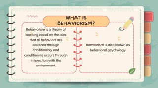 )
)
)
)
)
)
)
)
)
)
)
)
)
)
)
)
)
)
)
)
)
)
)
)
)
WHAT IS
BEHAVIORISM?
Behaviorism is a theory of
learning based on the idea
that all behaviors are
acquired through
conditioning, and
conditioning occurs through
interaction with the
environment.
Behviorism is also known as
behavioral psychology.
 