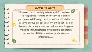 )
)
)
)
)
)
)
)
)
•“Give me a dozen healthy infants, well-formed, and my
own specified world to bring them up in and I'll
guarantee to take any one at random and train him to
become any type of specialist I might select – doctor,
lawyer, artist, merchant-chief and, yes, even beggar-
man and thief, regardless of his talents, penchants,
tendencies, abilities, vocations, and race of his
ancestors………..”
WATSON'S WRITE
)
)
)
)
)
)
)
)
)
 