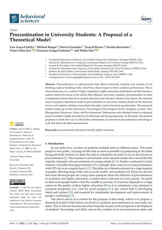 Citation: Araya-Castillo, L.; Burgos,
M.; González, P.; Rivera, Y.;
Barrientos, N.; Yáñez Jara, V.;
Ganga-Contreras, F.; Sáez, W.
Procrastination in University
Students: A Proposal of a Theoretical
Model. Behav. Sci. 2023, 13, 128.
https://doi.org/10.3390/bs13020128
Academic Editor: Federica
Sancassiani
Received: 23 December 2022
Revised: 19 January 2023
Accepted: 23 January 2023
Published: 2 February 2023
Copyright: © 2023 by the authors.
Licensee MDPI, Basel, Switzerland.
This article is an open access article
distributed under the terms and
conditions of the Creative Commons
Attribution (CC BY) license (https://
creativecommons.org/licenses/by/
4.0/).
behavioral
sciences
Article
Procrastination in University Students: A Proposal of a
Theoretical Model
Luis Araya-Castillo 1, Mildred Burgos 2, Patricia González 3, Yuracid Rivera 4, Nicolás Barrientos 2,
Víctor Yáñez Jara 5 , Francisco Ganga-Contreras 6,* and Walter Sáez 6
1 Facultad de Ingeniería y Empresa, Universidad Católica Silva Henríquez, Santiago 8330225, Chile
2 Escuela de Administración y Negocios, Universidad Miguel de Cervantes, Santiago 8320170, Chile
3 Escuela de Psicología, Universidad Miguel de Cervantes, Santiago 8320170, Chile
4 Facultad de Administración y Negocios, Universidad Autónoma de Chile, Providencia 7500912, Chile
5 Instituto de Salud Pública, Universidad Andrés Bello, Santiago 7591538, Chile
6 Facultad de Educación y Humanidades, Universidad de Tarapacá, Arica 1000007, Chile
* Correspondence: franciscoganga@academicos.uta.cl; Tel.: +56-99-441-0017
Abstract: Procrastination is a phenomenon that affects university students and consists of not
finishing a task or finishing it late, which has a direct impact on their academic performance. This is
relevant because, in a context of high competition, higher education institutions and their decision-
makers need to be aware of the factors that influence university students’ procrastination in order
to implement actions that favor student attraction and retention. Based on the above, this research
aims to propose a theoretical model of procrastination in university students, based on the literature
review and content validation assessment through a semi-structured questionnaire. The proposed
model is made up of nine dimensions: Psychological, Physiological, Social, Academic, Leisure, Time
Management, Resources, Labor, and Environmental. Dimensions were obtained based on adequate
levels of content validity provided by the literature and the questionnaire. In the future, the research
proposes to study the way in which these dimensions are present in procrastination and design a
scale that allows for their measurement.
Keywords: procrastination; theoretical model; higher education
1. Introduction
In our daily lives, we have to perform multiple tasks in different areas. This leads
people to two paths: carrying out the task as soon as possible or postponing it; the latter
being part of the tendency to delay the start or completion of a task [1], an act also known as
procrastination [2]. This situation is not isolated: some research studies have found that the
majority of people who procrastinate are young adults, [3–5]. Studies conducted in Latin
America concluded that approximately 61% of people show some level of procrastination,
while 20% do so on a regular basis [6,7]. This behavior is therefore present in a large majority
of people, affecting areas of life such as work, health, and academia [8]. However, the fact
that most affected people are young raises questions about the influence of procrastination
in academia and higher education, a system that is relevant to every society. So much
so that some people believe that the wealth or poverty of countries depends to a large
extent on the quality of their higher education [9] as it is considered a key element in
economic prosperity [10], vital for social progress [11], the central link in developing
talent and culture [12], and essential for sustainable development and improvement of
people’s well-being [13].
The above serves as a context for the purpose of this study, which is to propose a
theoretical model of the factors involved in academic procrastination in university stu-
dents. This is relevant because education basically focuses on the progressive development
of students’ knowledge and skills, and on the creation of an environment of safety and
Behav. Sci. 2023, 13, 128. https://doi.org/10.3390/bs13020128 https://www.mdpi.com/journal/behavsci
 
