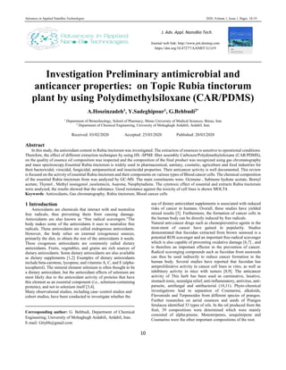 Advances in Applied NanoBio-Technologies 2020, Volume 1, Issue 1, Pages: 10-19
10
Investigation Preliminary antimicrobial and
anticancer properties: on Topic Rubia tinctorum
plant by using Polydimethylsiloxane (CAR/PDMS)
A.Hoseinzadeh1, Y.Sadeghipour1, G.Behbudi2*
1
Department of Biotechnology, School of Pharmacy, Shiraz University of Medical Sciences, Shiraz, Iran
2
Department of Chemical Engineering, University of Mohaghegh Ardabili, Ardabil, Iran
Received: 03/02/2020 Accepted: 25/03/2020 Published: 20/03/2020
Abstract
In this study, the antioxidant content in Rubia tinctorum was investigated. The extraction of essences is sensitive to operational conditions.
Therefore, the effect of different extraction techniques by using HS -SPME fiber assembly Carboxen/Polydimethylsiloxane (CAR/PDMS),
on the quality of essence oil composition was inspected and the composition of the final product was recognized using gas chromatography
and mass spectroscopy.Essential Rubia tinctorum is widely used in pharmaceutical, sanitary, cosmetic, agriculture and food industries for
their bactericidal, virucidal, fungicidal, antiparasitical and insecticidal properties. Their anticancer activity is well documented. This review
is focused on the activity of essential Rubia tinctorum and their components on various types of Blood cancer cells. The chemical composition
of the essential Rubia tinctorum from was analyzed by GC-MS. The main constituents were. Ocimene , Sabinene hydrate acetate, Bornyl
acetate, Thymol , Methyl isoeugenol ,isoelemicin, Asarone, Neophytadiene. The cytotoxic effect of essential and extracts Rubia tinctorum
were analyzed, the results showed that the substance. Good resistance against the toxicity of cell lines is shown MOLT4.
Keywords: Antioxidants, Gas chromatography, Rubia tinctorum, Blood cancer cells
1 Introduction
Antioxidants are chemicals that interact with and neutralize
free radicals, thus preventing them from causing damage.
Antioxidants are also known as “free radical scavengers.”The
body makes some of the antioxidants it uses to neutralize free
radicals. These antioxidants are called endogenous antioxidants.
However, the body relies on external (exogenous) sources,
primarily the diet, to obtain the rest of the antioxidants it needs.
These exogenous antioxidants are commonly called dietary
antioxidants. Fruits, vegetables, and grains are rich sources of
dietary antioxidants. Some dietary antioxidants are also available
as dietary supplements [1,2] Examples of dietary antioxidants
include beta-carotene, lycopene, and vitamins A, C, and E (alpha-
tocopherol). The mineral element selenium is often thought to be
a dietary antioxidant, but the antioxidant effects of selenium are
most likely due to the antioxidant activity of proteins that have
this element as an essential component (i.e., selenium-containing
proteins), and not to selenium itself [3,4].
Many observational studies, including case–control studies and
cohort studies, have been conducted to investigate whether the
Corresponding author: G. Behbudi, Department of Chemical
Engineering, University of Mohaghegh Ardabili, Ardabil, Iran.
E-mail: Gitybh@gmail.com
use of dietary antioxidant supplements is associated with reduced
risks of cancer in humans. Overall, these studies have yielded
mixed results [5]. Furthermore, the formation of cancer cells in
the human body can be directly induced by free radicals.
Natural anti-cancer drugs such as chemopreventive agents in the
treat-ment of cancer have gained in popularity. Studies
demonstrated that fucoidan extracted from brown seaweed is a
potential ROS scavenger and an important free-radical scavenger
which is also capable of preventing oxidative damage [6,7] , and
is therefore an important effector in the prevention of cancer.
Radical scavenging compounds such as fucoidan from seaweeds
can thus be used indirectly to reduce cancer formation in the
human body. Several studies have reported that fucoidan has
antiproliferative activity in cancer cell lines in vitro, as well as
inhibitory activity in mice with tumors [8,9]. The anticancer
activity of This herb has been used as carminative, laxative,
stomach tonic, neuralgia relief, anti-inflammatory, antivirus, anti-
parasite, antifungal and antibacterial (10,11). Phyto-chemical
investigations lead to separation of Coumarins, alkaloids,
Flavonoids and Terpenoides from different species of prangos.
Further researches on aerial essences and seeds of Prangos
ferulacea identified 33 types of oils. In the oil produced from the
fruit, 39 compositions were determined which were mainly
consisted of alpha-pinene. Monoterpenes, sesquiterpene and
Coumarins were the other important compositions of the root.
J. Adv. Appl. NanoBio Tech.
Journal web link: http://www.jett.dormaj.com
https://doi.org/10.47277/AANBT/1(1)19
https://doi.org/10.47277/AANBT/1(1)22
 