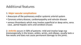 Additional features
1.
• Aneurysm of the pulmonary and/or systemic arterial system
• Coronary artery disease, cardiomyopathy and valvular disease
• venous thrombosis which may involve superficial or deep veins, vena
cava , portal hepatic veins and cerebral sinuses
2. occurs in 50% of patients- mild and involve large esp
kneesespecially in the knees, ankles, wrists, and elbows. usually lasts a
few weeks and does not cause permanent damage to the joints.
 