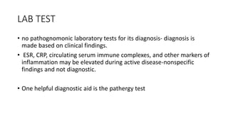 LAB TEST
• no pathognomonic laboratory tests for its diagnosis- diagnosis is
made based on clinical findings.
• ESR, CRP, circulating serum immune complexes, and other markers of
inflammation may be elevated during active disease-nonspecific
findings and not diagnostic.
• One helpful diagnostic aid is the pathergy test
 