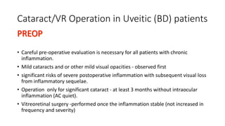 Cataract/VR Operation in Uveitic (BD) patients
• Careful pre-operative evaluation is necessary for all patients with chronic
inflammation.
• Mild cataracts and or other mild visual opacities - observed first
• significant risks of severe postoperative inflammation with subsequent visual loss
from inflammatory sequelae.
• Operation only for significant cataract - at least 3 months without intraocular
inflammation (AC quiet).
• Vitreoretinal surgery -performed once the inflammation stable (not increased in
frequency and severity)
 