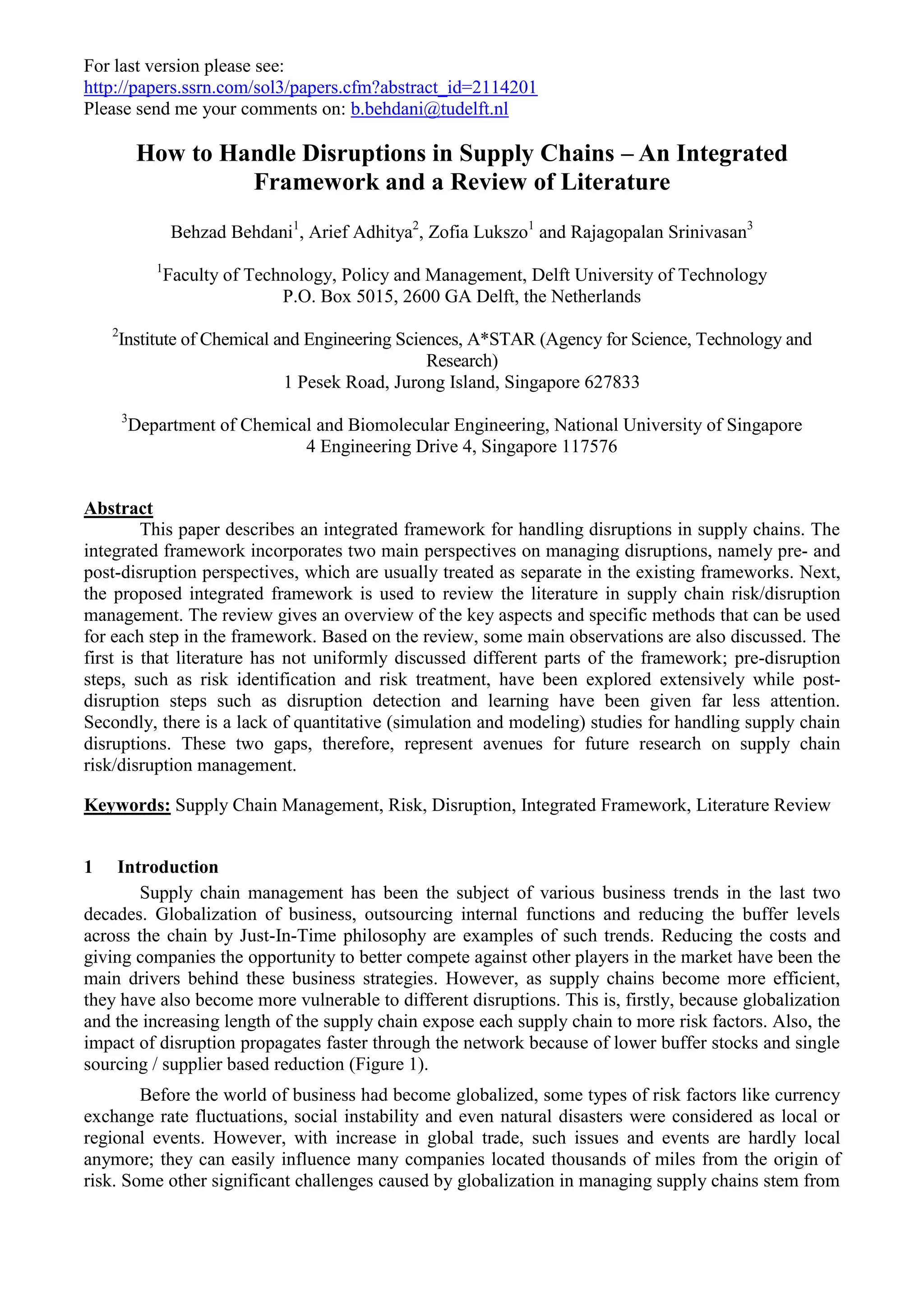 For last version please see:
http://papers.ssrn.com/sol3/papers.cfm?abstract_id=2114201
Please send me your comments on: b.behdani@tudelft.nl
How to Handle Disruptions in Supply Chains – An Integrated
Framework and a Review of Literature
Behzad Behdani1
, Arief Adhitya2
, Zofia Lukszo1
and Rajagopalan Srinivasan3
1
Faculty of Technology, Policy and Management, Delft University of Technology
P.O. Box 5015, 2600 GA Delft, the Netherlands
2
Institute of Chemical and Engineering Sciences, A*STAR (Agency for Science, Technology and
Research)
1 Pesek Road, Jurong Island, Singapore 627833
3
Department of Chemical and Biomolecular Engineering, National University of Singapore
4 Engineering Drive 4, Singapore 117576
Abstract
This paper describes an integrated framework for handling disruptions in supply chains. The
integrated framework incorporates two main perspectives on managing disruptions, namely pre- and
post-disruption perspectives, which are usually treated as separate in the existing frameworks. Next,
the proposed integrated framework is used to review the literature in supply chain risk/disruption
management. The review gives an overview of the key aspects and specific methods that can be used
for each step in the framework. Based on the review, some main observations are also discussed. The
first is that literature has not uniformly discussed different parts of the framework; pre-disruption
steps, such as risk identification and risk treatment, have been explored extensively while post-
disruption steps such as disruption detection and learning have been given far less attention.
Secondly, there is a lack of quantitative (simulation and modeling) studies for handling supply chain
disruptions. These two gaps, therefore, represent avenues for future research on supply chain
risk/disruption management.
Keywords: Supply Chain Management, Risk, Disruption, Integrated Framework, Literature Review
1 Introduction
Supply chain management has been the subject of various business trends in the last two
decades. Globalization of business, outsourcing internal functions and reducing the buffer levels
across the chain by Just-In-Time philosophy are examples of such trends. Reducing the costs and
giving companies the opportunity to better compete against other players in the market have been the
main drivers behind these business strategies. However, as supply chains become more efficient,
they have also become more vulnerable to different disruptions. This is, firstly, because globalization
and the increasing length of the supply chain expose each supply chain to more risk factors. Also, the
impact of disruption propagates faster through the network because of lower buffer stocks and single
sourcing / supplier based reduction (Figure 1).
Before the world of business had become globalized, some types of risk factors like currency
exchange rate fluctuations, social instability and even natural disasters were considered as local or
regional events. However, with increase in global trade, such issues and events are hardly local
anymore; they can easily influence many companies located thousands of miles from the origin of
risk. Some other significant challenges caused by globalization in managing supply chains stem from
 