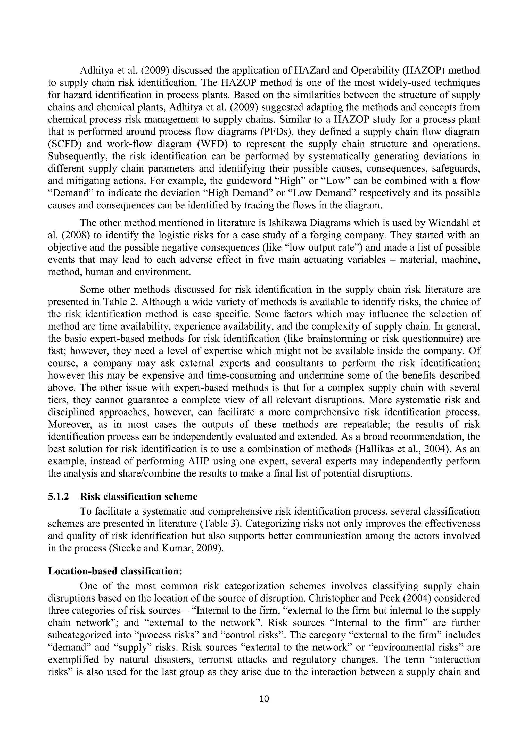 10
Adhitya et al. (2009) discussed the application of HAZard and Operability (HAZOP) method
to supply chain risk identification. The HAZOP method is one of the most widely-used techniques
for hazard identification in process plants. Based on the similarities between the structure of supply
chains and chemical plants, Adhitya et al. (2009) suggested adapting the methods and concepts from
chemical process risk management to supply chains. Similar to a HAZOP study for a process plant
that is performed around process flow diagrams (PFDs), they defined a supply chain flow diagram
(SCFD) and work-flow diagram (WFD) to represent the supply chain structure and operations.
Subsequently, the risk identification can be performed by systematically generating deviations in
different supply chain parameters and identifying their possible causes, consequences, safeguards,
and mitigating actions. For example, the guideword “High” or “Low” can be combined with a flow
“Demand” to indicate the deviation “High Demand” or “Low Demand” respectively and its possible
causes and consequences can be identified by tracing the flows in the diagram.
The other method mentioned in literature is Ishikawa Diagrams which is used by Wiendahl et
al. (2008) to identify the logistic risks for a case study of a forging company. They started with an
objective and the possible negative consequences (like “low output rate”) and made a list of possible
events that may lead to each adverse effect in five main actuating variables – material, machine,
method, human and environment.
Some other methods discussed for risk identification in the supply chain risk literature are
presented in Table 2. Although a wide variety of methods is available to identify risks, the choice of
the risk identification method is case specific. Some factors which may influence the selection of
method are time availability, experience availability, and the complexity of supply chain. In general,
the basic expert-based methods for risk identification (like brainstorming or risk questionnaire) are
fast; however, they need a level of expertise which might not be available inside the company. Of
course, a company may ask external experts and consultants to perform the risk identification;
however this may be expensive and time-consuming and undermine some of the benefits described
above. The other issue with expert-based methods is that for a complex supply chain with several
tiers, they cannot guarantee a complete view of all relevant disruptions. More systematic risk and
disciplined approaches, however, can facilitate a more comprehensive risk identification process.
Moreover, as in most cases the outputs of these methods are repeatable; the results of risk
identification process can be independently evaluated and extended. As a broad recommendation, the
best solution for risk identification is to use a combination of methods (Hallikas et al., 2004). As an
example, instead of performing AHP using one expert, several experts may independently perform
the analysis and share/combine the results to make a final list of potential disruptions.
5.1.2 Risk classification scheme
To facilitate a systematic and comprehensive risk identification process, several classification
schemes are presented in literature (Table 3). Categorizing risks not only improves the effectiveness
and quality of risk identification but also supports better communication among the actors involved
in the process (Stecke and Kumar, 2009).
Location-based classification:
One of the most common risk categorization schemes involves classifying supply chain
disruptions based on the location of the source of disruption. Christopher and Peck (2004) considered
three categories of risk sources – “Internal to the firm, “external to the firm but internal to the supply
chain network”; and “external to the network”. Risk sources “Internal to the firm” are further
subcategorized into “process risks” and “control risks”. The category “external to the firm” includes
“demand” and “supply” risks. Risk sources “external to the network” or “environmental risks” are
exemplified by natural disasters, terrorist attacks and regulatory changes. The term “interaction
risks” is also used for the last group as they arise due to the interaction between a supply chain and
 