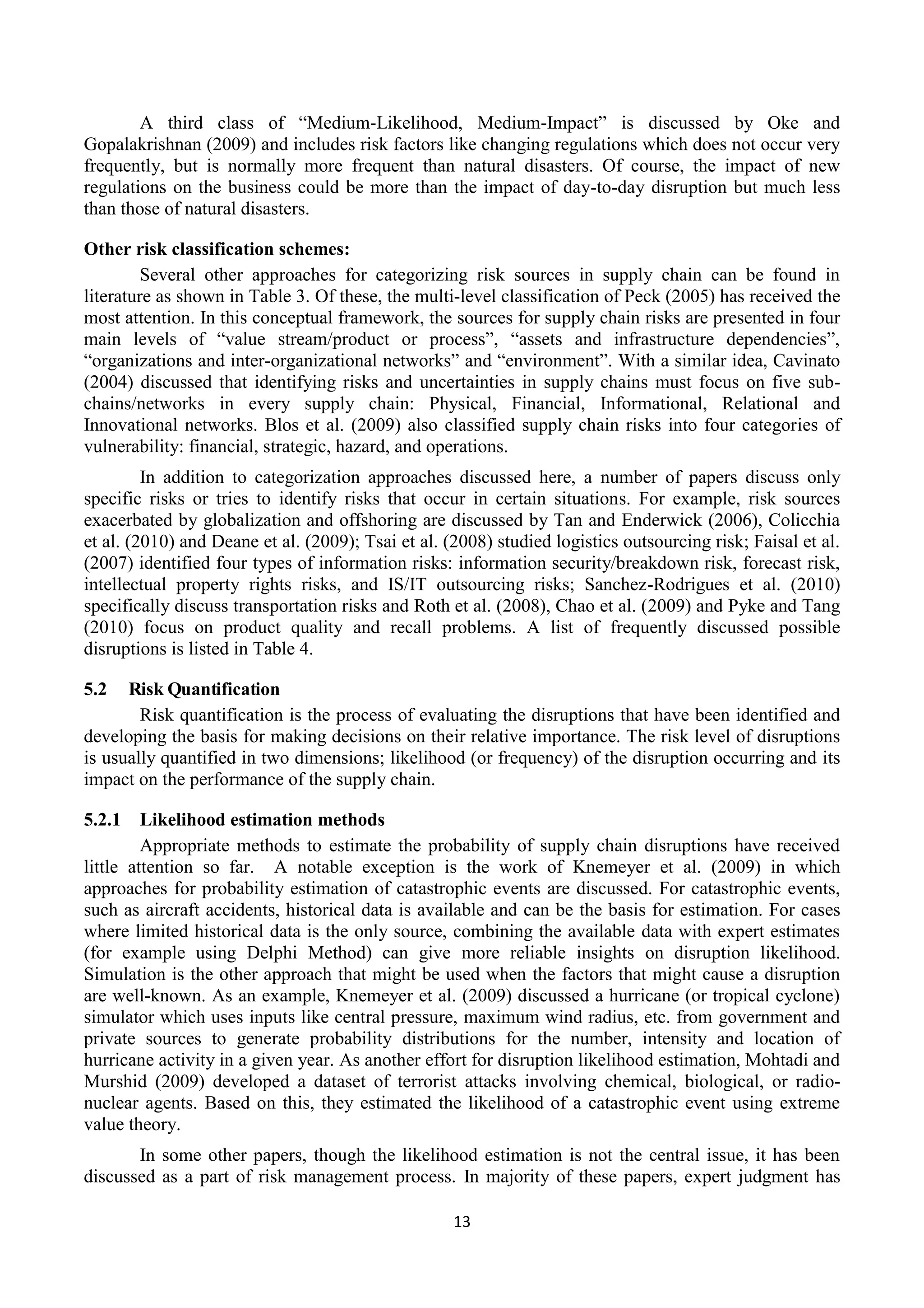 13
A third class of “Medium-Likelihood, Medium-Impact” is discussed by Oke and
Gopalakrishnan (2009) and includes risk factors like changing regulations which does not occur very
frequently, but is normally more frequent than natural disasters. Of course, the impact of new
regulations on the business could be more than the impact of day-to-day disruption but much less
than those of natural disasters.
Other risk classification schemes:
Several other approaches for categorizing risk sources in supply chain can be found in
literature as shown in Table 3. Of these, the multi-level classification of Peck (2005) has received the
most attention. In this conceptual framework, the sources for supply chain risks are presented in four
main levels of “value stream/product or process”, “assets and infrastructure dependencies”,
“organizations and inter-organizational networks” and “environment”. With a similar idea, Cavinato
(2004) discussed that identifying risks and uncertainties in supply chains must focus on five sub-
chains/networks in every supply chain: Physical, Financial, Informational, Relational and
Innovational networks. Blos et al. (2009) also classified supply chain risks into four categories of
vulnerability: financial, strategic, hazard, and operations.
In addition to categorization approaches discussed here, a number of papers discuss only
specific risks or tries to identify risks that occur in certain situations. For example, risk sources
exacerbated by globalization and offshoring are discussed by Tan and Enderwick (2006), Colicchia
et al. (2010) and Deane et al. (2009); Tsai et al. (2008) studied logistics outsourcing risk; Faisal et al.
(2007) identified four types of information risks: information security/breakdown risk, forecast risk,
intellectual property rights risks, and IS/IT outsourcing risks; Sanchez-Rodrigues et al. (2010)
specifically discuss transportation risks and Roth et al. (2008), Chao et al. (2009) and Pyke and Tang
(2010) focus on product quality and recall problems. A list of frequently discussed possible
disruptions is listed in Table 4.
5.2 Risk Quantification
Risk quantification is the process of evaluating the disruptions that have been identified and
developing the basis for making decisions on their relative importance. The risk level of disruptions
is usually quantified in two dimensions; likelihood (or frequency) of the disruption occurring and its
impact on the performance of the supply chain.
5.2.1 Likelihood estimation methods
Appropriate methods to estimate the probability of supply chain disruptions have received
little attention so far. A notable exception is the work of Knemeyer et al. (2009) in which
approaches for probability estimation of catastrophic events are discussed. For catastrophic events,
such as aircraft accidents, historical data is available and can be the basis for estimation. For cases
where limited historical data is the only source, combining the available data with expert estimates
(for example using Delphi Method) can give more reliable insights on disruption likelihood.
Simulation is the other approach that might be used when the factors that might cause a disruption
are well-known. As an example, Knemeyer et al. (2009) discussed a hurricane (or tropical cyclone)
simulator which uses inputs like central pressure, maximum wind radius, etc. from government and
private sources to generate probability distributions for the number, intensity and location of
hurricane activity in a given year. As another effort for disruption likelihood estimation, Mohtadi and
Murshid (2009) developed a dataset of terrorist attacks involving chemical, biological, or radio-
nuclear agents. Based on this, they estimated the likelihood of a catastrophic event using extreme
value theory.
In some other papers, though the likelihood estimation is not the central issue, it has been
discussed as a part of risk management process. In majority of these papers, expert judgment has
 