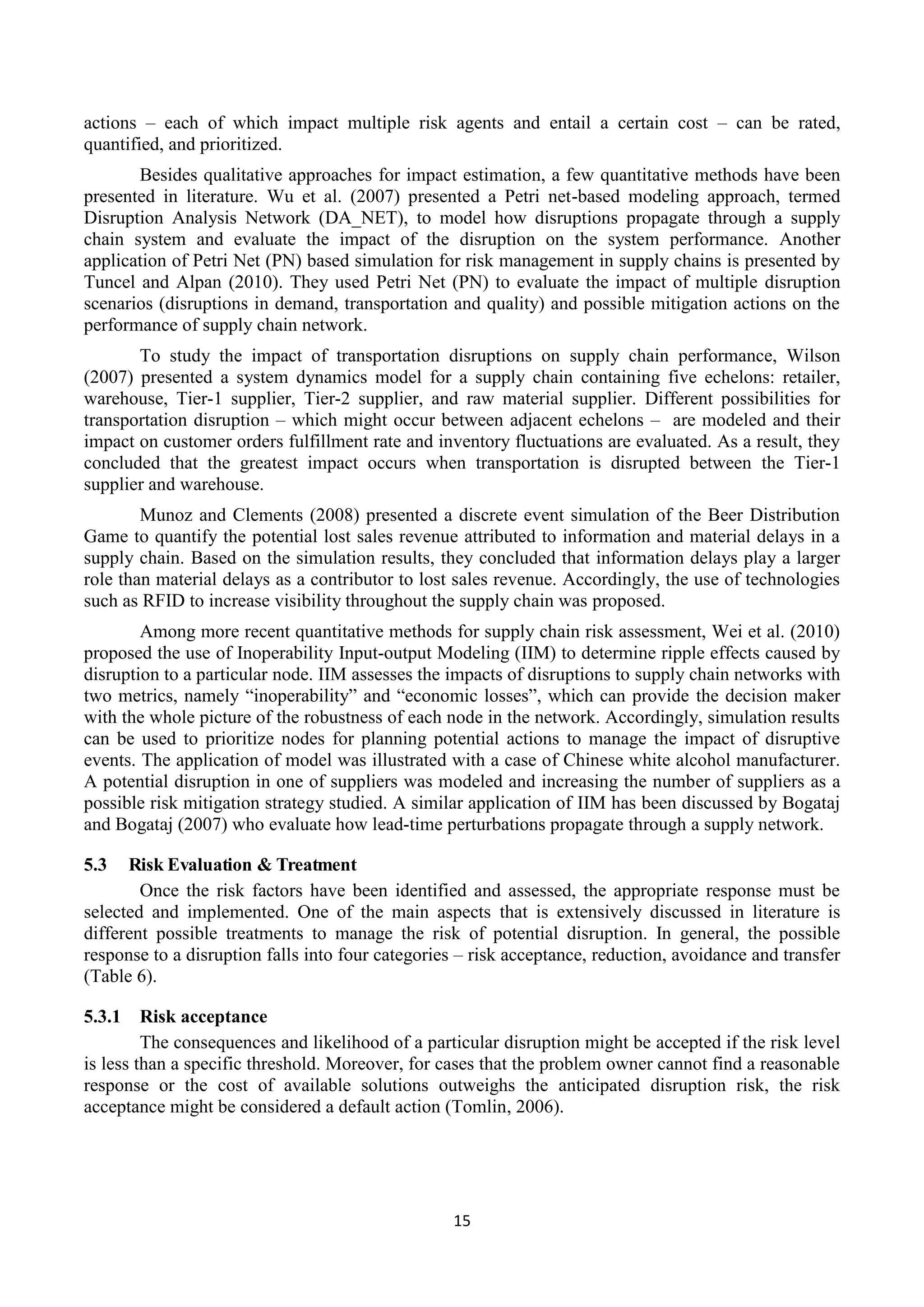 15
actions – each of which impact multiple risk agents and entail a certain cost – can be rated,
quantified, and prioritized.
Besides qualitative approaches for impact estimation, a few quantitative methods have been
presented in literature. Wu et al. (2007) presented a Petri net-based modeling approach, termed
Disruption Analysis Network (DA_NET), to model how disruptions propagate through a supply
chain system and evaluate the impact of the disruption on the system performance. Another
application of Petri Net (PN) based simulation for risk management in supply chains is presented by
Tuncel and Alpan (2010). They used Petri Net (PN) to evaluate the impact of multiple disruption
scenarios (disruptions in demand, transportation and quality) and possible mitigation actions on the
performance of supply chain network.
To study the impact of transportation disruptions on supply chain performance, Wilson
(2007) presented a system dynamics model for a supply chain containing five echelons: retailer,
warehouse, Tier-1 supplier, Tier-2 supplier, and raw material supplier. Different possibilities for
transportation disruption – which might occur between adjacent echelons – are modeled and their
impact on customer orders fulfillment rate and inventory fluctuations are evaluated. As a result, they
concluded that the greatest impact occurs when transportation is disrupted between the Tier-1
supplier and warehouse.
Munoz and Clements (2008) presented a discrete event simulation of the Beer Distribution
Game to quantify the potential lost sales revenue attributed to information and material delays in a
supply chain. Based on the simulation results, they concluded that information delays play a larger
role than material delays as a contributor to lost sales revenue. Accordingly, the use of technologies
such as RFID to increase visibility throughout the supply chain was proposed.
Among more recent quantitative methods for supply chain risk assessment, Wei et al. (2010)
proposed the use of Inoperability Input-output Modeling (IIM) to determine ripple effects caused by
disruption to a particular node. IIM assesses the impacts of disruptions to supply chain networks with
two metrics, namely “inoperability” and “economic losses”, which can provide the decision maker
with the whole picture of the robustness of each node in the network. Accordingly, simulation results
can be used to prioritize nodes for planning potential actions to manage the impact of disruptive
events. The application of model was illustrated with a case of Chinese white alcohol manufacturer.
A potential disruption in one of suppliers was modeled and increasing the number of suppliers as a
possible risk mitigation strategy studied. A similar application of IIM has been discussed by Bogataj
and Bogataj (2007) who evaluate how lead-time perturbations propagate through a supply network.
5.3 Risk Evaluation & Treatment
Once the risk factors have been identified and assessed, the appropriate response must be
selected and implemented. One of the main aspects that is extensively discussed in literature is
different possible treatments to manage the risk of potential disruption. In general, the possible
response to a disruption falls into four categories – risk acceptance, reduction, avoidance and transfer
(Table 6).
5.3.1 Risk acceptance
The consequences and likelihood of a particular disruption might be accepted if the risk level
is less than a specific threshold. Moreover, for cases that the problem owner cannot find a reasonable
response or the cost of available solutions outweighs the anticipated disruption risk, the risk
acceptance might be considered a default action (Tomlin, 2006).
 