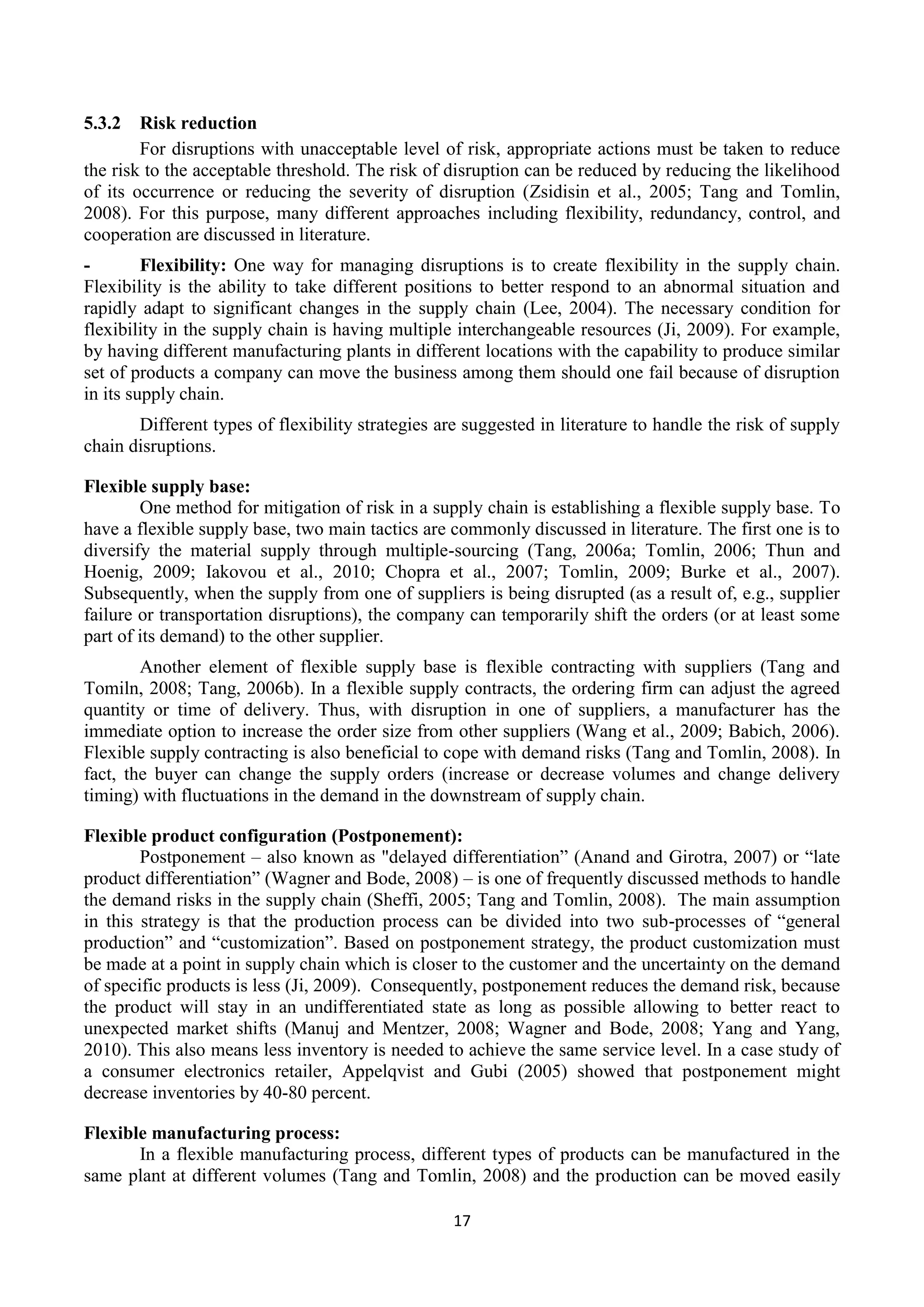 17
5.3.2 Risk reduction
For disruptions with unacceptable level of risk, appropriate actions must be taken to reduce
the risk to the acceptable threshold. The risk of disruption can be reduced by reducing the likelihood
of its occurrence or reducing the severity of disruption (Zsidisin et al., 2005; Tang and Tomlin,
2008). For this purpose, many different approaches including flexibility, redundancy, control, and
cooperation are discussed in literature.
- Flexibility: One way for managing disruptions is to create flexibility in the supply chain.
Flexibility is the ability to take different positions to better respond to an abnormal situation and
rapidly adapt to significant changes in the supply chain (Lee, 2004). The necessary condition for
flexibility in the supply chain is having multiple interchangeable resources (Ji, 2009). For example,
by having different manufacturing plants in different locations with the capability to produce similar
set of products a company can move the business among them should one fail because of disruption
in its supply chain.
Different types of flexibility strategies are suggested in literature to handle the risk of supply
chain disruptions.
Flexible supply base:
One method for mitigation of risk in a supply chain is establishing a flexible supply base. To
have a flexible supply base, two main tactics are commonly discussed in literature. The first one is to
diversify the material supply through multiple-sourcing (Tang, 2006a; Tomlin, 2006; Thun and
Hoenig, 2009; Iakovou et al., 2010; Chopra et al., 2007; Tomlin, 2009; Burke et al., 2007).
Subsequently, when the supply from one of suppliers is being disrupted (as a result of, e.g., supplier
failure or transportation disruptions), the company can temporarily shift the orders (or at least some
part of its demand) to the other supplier.
Another element of flexible supply base is flexible contracting with suppliers (Tang and
Tomiln, 2008; Tang, 2006b). In a flexible supply contracts, the ordering firm can adjust the agreed
quantity or time of delivery. Thus, with disruption in one of suppliers, a manufacturer has the
immediate option to increase the order size from other suppliers (Wang et al., 2009; Babich, 2006).
Flexible supply contracting is also beneficial to cope with demand risks (Tang and Tomlin, 2008). In
fact, the buyer can change the supply orders (increase or decrease volumes and change delivery
timing) with fluctuations in the demand in the downstream of supply chain.
Flexible product configuration (Postponement):
Postponement – also known as "delayed differentiation” (Anand and Girotra, 2007) or “late
product differentiation” (Wagner and Bode, 2008) – is one of frequently discussed methods to handle
the demand risks in the supply chain (Sheffi, 2005; Tang and Tomlin, 2008). The main assumption
in this strategy is that the production process can be divided into two sub-processes of “general
production” and “customization”. Based on postponement strategy, the product customization must
be made at a point in supply chain which is closer to the customer and the uncertainty on the demand
of specific products is less (Ji, 2009). Consequently, postponement reduces the demand risk, because
the product will stay in an undifferentiated state as long as possible allowing to better react to
unexpected market shifts (Manuj and Mentzer, 2008; Wagner and Bode, 2008; Yang and Yang,
2010). This also means less inventory is needed to achieve the same service level. In a case study of
a consumer electronics retailer, Appelqvist and Gubi (2005) showed that postponement might
decrease inventories by 40-80 percent.
Flexible manufacturing process:
In a flexible manufacturing process, different types of products can be manufactured in the
same plant at different volumes (Tang and Tomlin, 2008) and the production can be moved easily
 