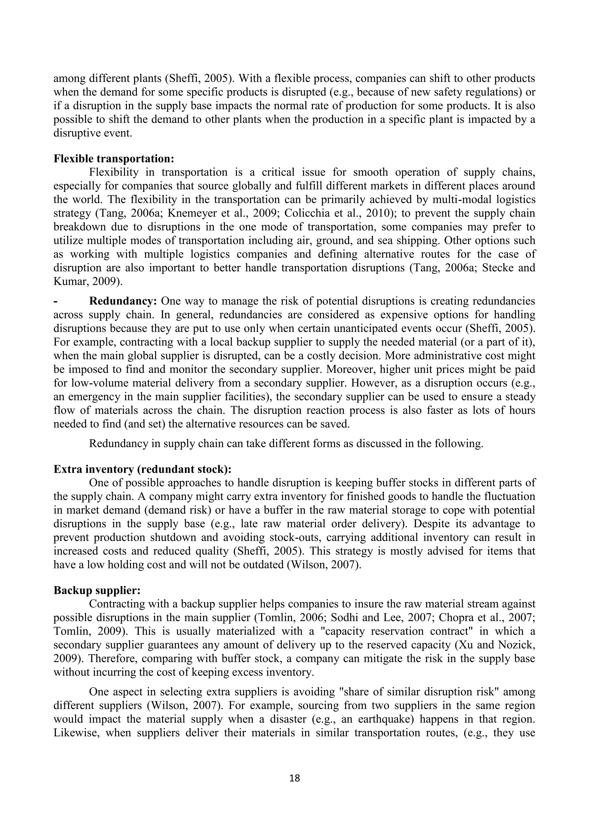 18
among different plants (Sheffi, 2005). With a flexible process, companies can shift to other products
when the demand for some specific products is disrupted (e.g., because of new safety regulations) or
if a disruption in the supply base impacts the normal rate of production for some products. It is also
possible to shift the demand to other plants when the production in a specific plant is impacted by a
disruptive event.
Flexible transportation:
Flexibility in transportation is a critical issue for smooth operation of supply chains,
especially for companies that source globally and fulfill different markets in different places around
the world. The flexibility in the transportation can be primarily achieved by multi-modal logistics
strategy (Tang, 2006a; Knemeyer et al., 2009; Colicchia et al., 2010); to prevent the supply chain
breakdown due to disruptions in the one mode of transportation, some companies may prefer to
utilize multiple modes of transportation including air, ground, and sea shipping. Other options such
as working with multiple logistics companies and defining alternative routes for the case of
disruption are also important to better handle transportation disruptions (Tang, 2006a; Stecke and
Kumar, 2009).
- Redundancy: One way to manage the risk of potential disruptions is creating redundancies
across supply chain. In general, redundancies are considered as expensive options for handling
disruptions because they are put to use only when certain unanticipated events occur (Sheffi, 2005).
For example, contracting with a local backup supplier to supply the needed material (or a part of it),
when the main global supplier is disrupted, can be a costly decision. More administrative cost might
be imposed to find and monitor the secondary supplier. Moreover, higher unit prices might be paid
for low-volume material delivery from a secondary supplier. However, as a disruption occurs (e.g.,
an emergency in the main supplier facilities), the secondary supplier can be used to ensure a steady
flow of materials across the chain. The disruption reaction process is also faster as lots of hours
needed to find (and set) the alternative resources can be saved.
Redundancy in supply chain can take different forms as discussed in the following.
Extra inventory (redundant stock):
One of possible approaches to handle disruption is keeping buffer stocks in different parts of
the supply chain. A company might carry extra inventory for finished goods to handle the fluctuation
in market demand (demand risk) or have a buffer in the raw material storage to cope with potential
disruptions in the supply base (e.g., late raw material order delivery). Despite its advantage to
prevent production shutdown and avoiding stock-outs, carrying additional inventory can result in
increased costs and reduced quality (Sheffi, 2005). This strategy is mostly advised for items that
have a low holding cost and will not be outdated (Wilson, 2007).
Backup supplier:
Contracting with a backup supplier helps companies to insure the raw material stream against
possible disruptions in the main supplier (Tomlin, 2006; Sodhi and Lee, 2007; Chopra et al., 2007;
Tomlin, 2009). This is usually materialized with a "capacity reservation contract" in which a
secondary supplier guarantees any amount of delivery up to the reserved capacity (Xu and Nozick,
2009). Therefore, comparing with buffer stock, a company can mitigate the risk in the supply base
without incurring the cost of keeping excess inventory.
One aspect in selecting extra suppliers is avoiding "share of similar disruption risk" among
different suppliers (Wilson, 2007). For example, sourcing from two suppliers in the same region
would impact the material supply when a disaster (e.g., an earthquake) happens in that region.
Likewise, when suppliers deliver their materials in similar transportation routes, (e.g., they use
 