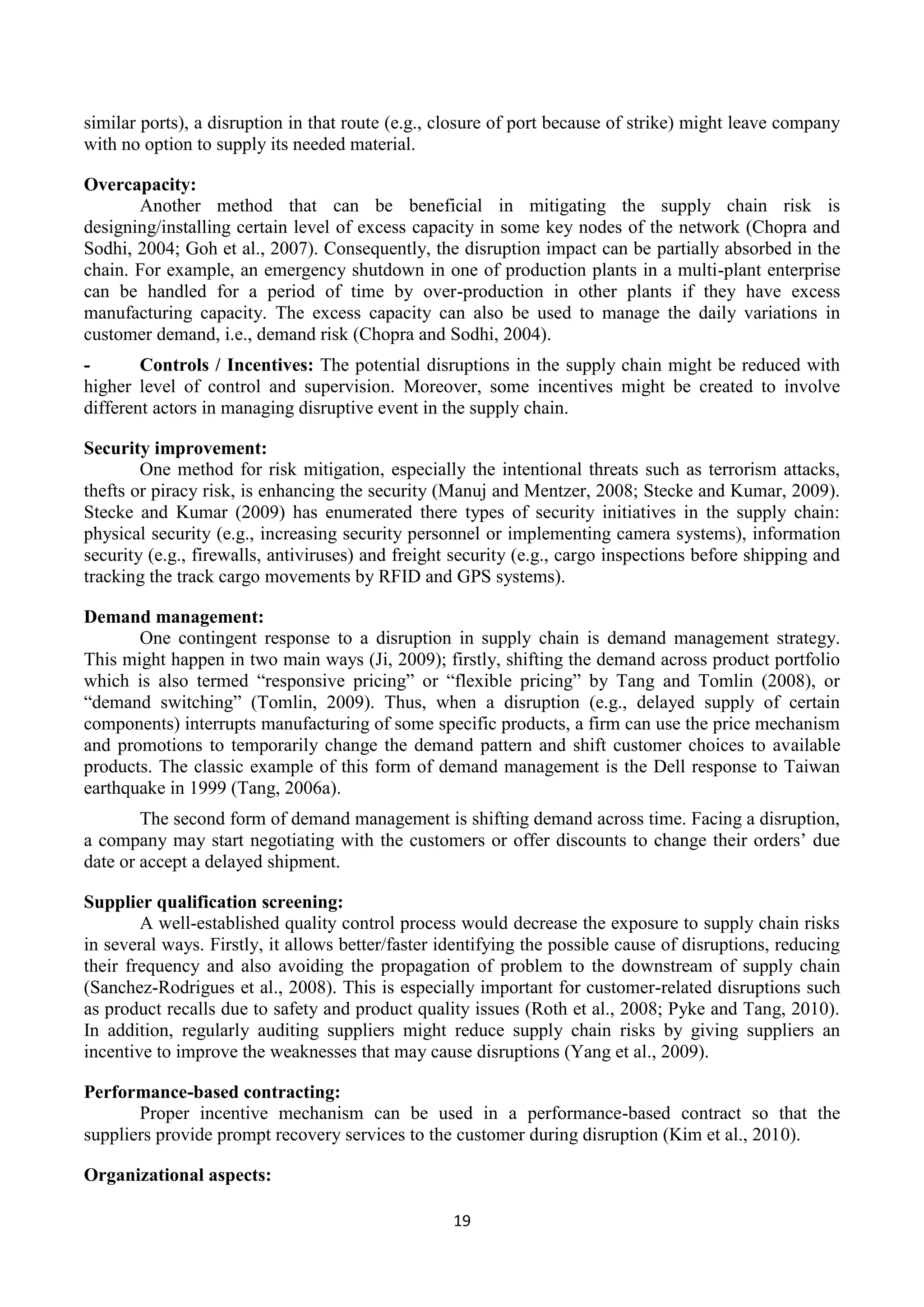 19
similar ports), a disruption in that route (e.g., closure of port because of strike) might leave company
with no option to supply its needed material.
Overcapacity:
Another method that can be beneficial in mitigating the supply chain risk is
designing/installing certain level of excess capacity in some key nodes of the network (Chopra and
Sodhi, 2004; Goh et al., 2007). Consequently, the disruption impact can be partially absorbed in the
chain. For example, an emergency shutdown in one of production plants in a multi-plant enterprise
can be handled for a period of time by over-production in other plants if they have excess
manufacturing capacity. The excess capacity can also be used to manage the daily variations in
customer demand, i.e., demand risk (Chopra and Sodhi, 2004).
- Controls / Incentives: The potential disruptions in the supply chain might be reduced with
higher level of control and supervision. Moreover, some incentives might be created to involve
different actors in managing disruptive event in the supply chain.
Security improvement:
One method for risk mitigation, especially the intentional threats such as terrorism attacks,
thefts or piracy risk, is enhancing the security (Manuj and Mentzer, 2008; Stecke and Kumar, 2009).
Stecke and Kumar (2009) has enumerated there types of security initiatives in the supply chain:
physical security (e.g., increasing security personnel or implementing camera systems), information
security (e.g., firewalls, antiviruses) and freight security (e.g., cargo inspections before shipping and
tracking the track cargo movements by RFID and GPS systems).
Demand management:
One contingent response to a disruption in supply chain is demand management strategy.
This might happen in two main ways (Ji, 2009); firstly, shifting the demand across product portfolio
which is also termed “responsive pricing” or “flexible pricing” by Tang and Tomlin (2008), or
“demand switching” (Tomlin, 2009). Thus, when a disruption (e.g., delayed supply of certain
components) interrupts manufacturing of some specific products, a firm can use the price mechanism
and promotions to temporarily change the demand pattern and shift customer choices to available
products. The classic example of this form of demand management is the Dell response to Taiwan
earthquake in 1999 (Tang, 2006a).
The second form of demand management is shifting demand across time. Facing a disruption,
a company may start negotiating with the customers or offer discounts to change their orders’ due
date or accept a delayed shipment.
Supplier qualification screening:
A well-established quality control process would decrease the exposure to supply chain risks
in several ways. Firstly, it allows better/faster identifying the possible cause of disruptions, reducing
their frequency and also avoiding the propagation of problem to the downstream of supply chain
(Sanchez-Rodrigues et al., 2008). This is especially important for customer-related disruptions such
as product recalls due to safety and product quality issues (Roth et al., 2008; Pyke and Tang, 2010).
In addition, regularly auditing suppliers might reduce supply chain risks by giving suppliers an
incentive to improve the weaknesses that may cause disruptions (Yang et al., 2009).
Performance-based contracting:
Proper incentive mechanism can be used in a performance-based contract so that the
suppliers provide prompt recovery services to the customer during disruption (Kim et al., 2010).
Organizational aspects:
 
