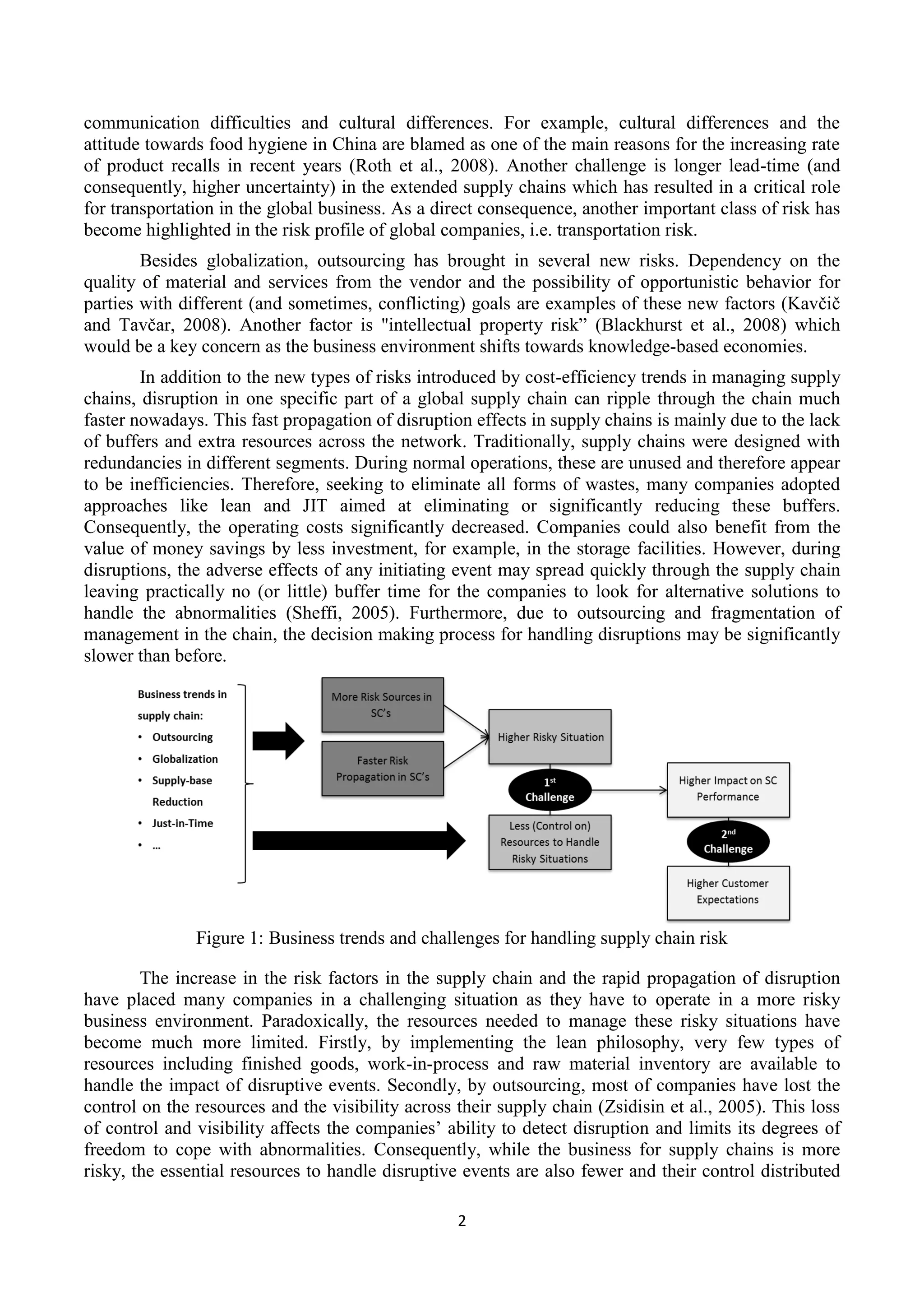 2
communication difficulties and cultural differences. For example, cultural differences and the
attitude towards food hygiene in China are blamed as one of the main reasons for the increasing rate
of product recalls in recent years (Roth et al., 2008). Another challenge is longer lead-time (and
consequently, higher uncertainty) in the extended supply chains which has resulted in a critical role
for transportation in the global business. As a direct consequence, another important class of risk has
become highlighted in the risk profile of global companies, i.e. transportation risk.
Besides globalization, outsourcing has brought in several new risks. Dependency on the
quality of material and services from the vendor and the possibility of opportunistic behavior for
parties with different (and sometimes, conflicting) goals are examples of these new factors (Kavčič
and Tavčar, 2008). Another factor is "intellectual property risk” (Blackhurst et al., 2008) which
would be a key concern as the business environment shifts towards knowledge-based economies.
In addition to the new types of risks introduced by cost-efficiency trends in managing supply
chains, disruption in one specific part of a global supply chain can ripple through the chain much
faster nowadays. This fast propagation of disruption effects in supply chains is mainly due to the lack
of buffers and extra resources across the network. Traditionally, supply chains were designed with
redundancies in different segments. During normal operations, these are unused and therefore appear
to be inefficiencies. Therefore, seeking to eliminate all forms of wastes, many companies adopted
approaches like lean and JIT aimed at eliminating or significantly reducing these buffers.
Consequently, the operating costs significantly decreased. Companies could also benefit from the
value of money savings by less investment, for example, in the storage facilities. However, during
disruptions, the adverse effects of any initiating event may spread quickly through the supply chain
leaving practically no (or little) buffer time for the companies to look for alternative solutions to
handle the abnormalities (Sheffi, 2005). Furthermore, due to outsourcing and fragmentation of
management in the chain, the decision making process for handling disruptions may be significantly
slower than before.
Figure 1: Business trends and challenges for handling supply chain risk
The increase in the risk factors in the supply chain and the rapid propagation of disruption
have placed many companies in a challenging situation as they have to operate in a more risky
business environment. Paradoxically, the resources needed to manage these risky situations have
become much more limited. Firstly, by implementing the lean philosophy, very few types of
resources including finished goods, work-in-process and raw material inventory are available to
handle the impact of disruptive events. Secondly, by outsourcing, most of companies have lost the
control on the resources and the visibility across their supply chain (Zsidisin et al., 2005). This loss
of control and visibility affects the companies’ ability to detect disruption and limits its degrees of
freedom to cope with abnormalities. Consequently, while the business for supply chains is more
risky, the essential resources to handle disruptive events are also fewer and their control distributed
 