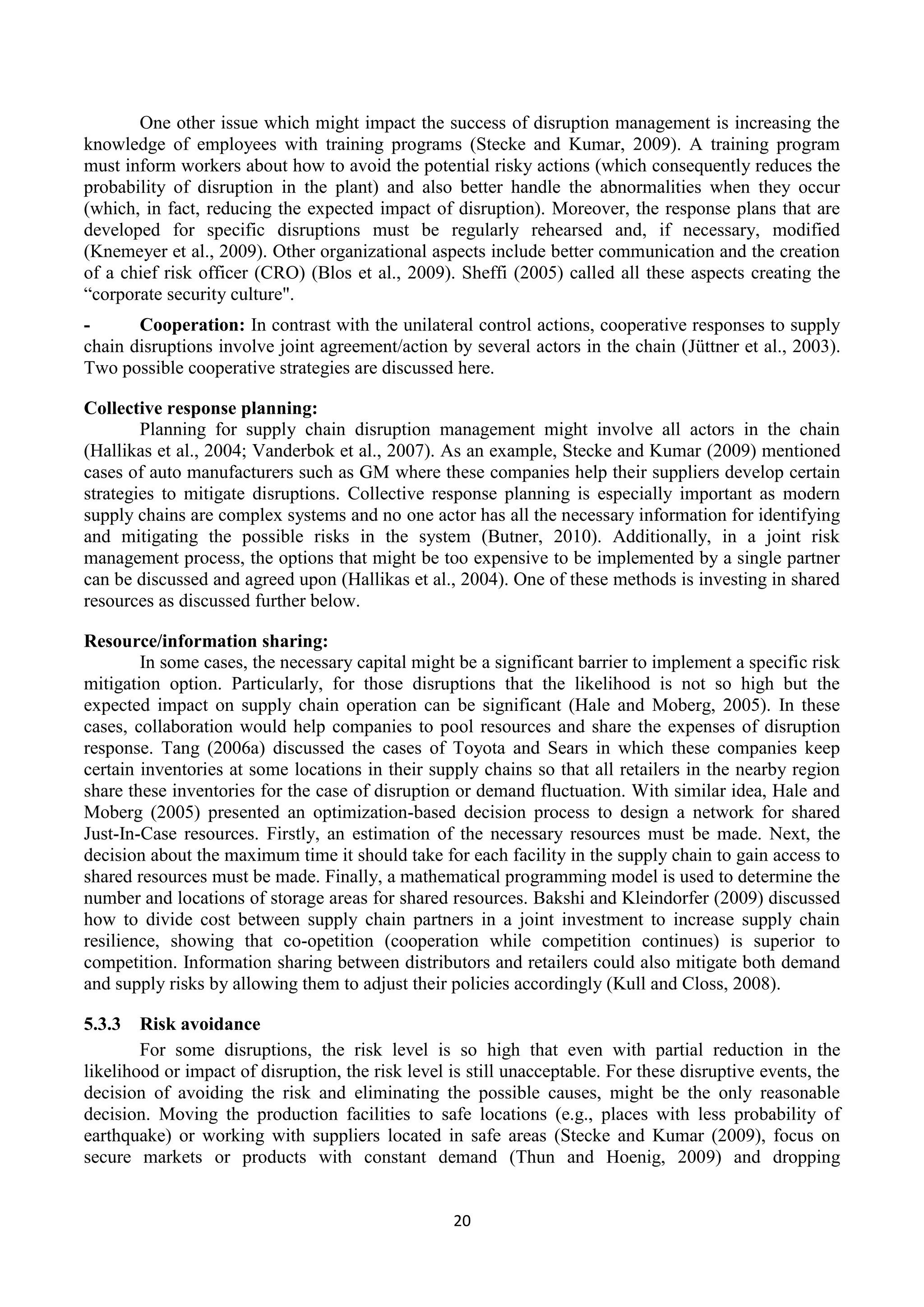 20
One other issue which might impact the success of disruption management is increasing the
knowledge of employees with training programs (Stecke and Kumar, 2009). A training program
must inform workers about how to avoid the potential risky actions (which consequently reduces the
probability of disruption in the plant) and also better handle the abnormalities when they occur
(which, in fact, reducing the expected impact of disruption). Moreover, the response plans that are
developed for specific disruptions must be regularly rehearsed and, if necessary, modified
(Knemeyer et al., 2009). Other organizational aspects include better communication and the creation
of a chief risk officer (CRO) (Blos et al., 2009). Sheffi (2005) called all these aspects creating the
“corporate security culture".
- Cooperation: In contrast with the unilateral control actions, cooperative responses to supply
chain disruptions involve joint agreement/action by several actors in the chain (Jüttner et al., 2003).
Two possible cooperative strategies are discussed here.
Collective response planning:
Planning for supply chain disruption management might involve all actors in the chain
(Hallikas et al., 2004; Vanderbok et al., 2007). As an example, Stecke and Kumar (2009) mentioned
cases of auto manufacturers such as GM where these companies help their suppliers develop certain
strategies to mitigate disruptions. Collective response planning is especially important as modern
supply chains are complex systems and no one actor has all the necessary information for identifying
and mitigating the possible risks in the system (Butner, 2010). Additionally, in a joint risk
management process, the options that might be too expensive to be implemented by a single partner
can be discussed and agreed upon (Hallikas et al., 2004). One of these methods is investing in shared
resources as discussed further below.
Resource/information sharing:
In some cases, the necessary capital might be a significant barrier to implement a specific risk
mitigation option. Particularly, for those disruptions that the likelihood is not so high but the
expected impact on supply chain operation can be significant (Hale and Moberg, 2005). In these
cases, collaboration would help companies to pool resources and share the expenses of disruption
response. Tang (2006a) discussed the cases of Toyota and Sears in which these companies keep
certain inventories at some locations in their supply chains so that all retailers in the nearby region
share these inventories for the case of disruption or demand fluctuation. With similar idea, Hale and
Moberg (2005) presented an optimization-based decision process to design a network for shared
Just-In-Case resources. Firstly, an estimation of the necessary resources must be made. Next, the
decision about the maximum time it should take for each facility in the supply chain to gain access to
shared resources must be made. Finally, a mathematical programming model is used to determine the
number and locations of storage areas for shared resources. Bakshi and Kleindorfer (2009) discussed
how to divide cost between supply chain partners in a joint investment to increase supply chain
resilience, showing that co-opetition (cooperation while competition continues) is superior to
competition. Information sharing between distributors and retailers could also mitigate both demand
and supply risks by allowing them to adjust their policies accordingly (Kull and Closs, 2008).
5.3.3 Risk avoidance
For some disruptions, the risk level is so high that even with partial reduction in the
likelihood or impact of disruption, the risk level is still unacceptable. For these disruptive events, the
decision of avoiding the risk and eliminating the possible causes, might be the only reasonable
decision. Moving the production facilities to safe locations (e.g., places with less probability of
earthquake) or working with suppliers located in safe areas (Stecke and Kumar (2009), focus on
secure markets or products with constant demand (Thun and Hoenig, 2009) and dropping
 