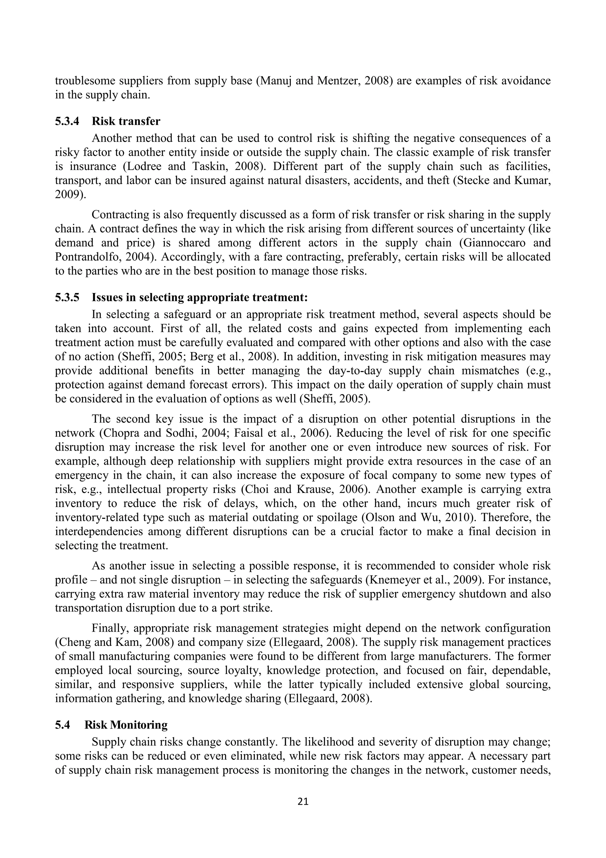 21
troublesome suppliers from supply base (Manuj and Mentzer, 2008) are examples of risk avoidance
in the supply chain.
5.3.4 Risk transfer
Another method that can be used to control risk is shifting the negative consequences of a
risky factor to another entity inside or outside the supply chain. The classic example of risk transfer
is insurance (Lodree and Taskin, 2008). Different part of the supply chain such as facilities,
transport, and labor can be insured against natural disasters, accidents, and theft (Stecke and Kumar,
2009).
Contracting is also frequently discussed as a form of risk transfer or risk sharing in the supply
chain. A contract defines the way in which the risk arising from different sources of uncertainty (like
demand and price) is shared among different actors in the supply chain (Giannoccaro and
Pontrandolfo, 2004). Accordingly, with a fare contracting, preferably, certain risks will be allocated
to the parties who are in the best position to manage those risks.
5.3.5 Issues in selecting appropriate treatment:
In selecting a safeguard or an appropriate risk treatment method, several aspects should be
taken into account. First of all, the related costs and gains expected from implementing each
treatment action must be carefully evaluated and compared with other options and also with the case
of no action (Sheffi, 2005; Berg et al., 2008). In addition, investing in risk mitigation measures may
provide additional benefits in better managing the day-to-day supply chain mismatches (e.g.,
protection against demand forecast errors). This impact on the daily operation of supply chain must
be considered in the evaluation of options as well (Sheffi, 2005).
The second key issue is the impact of a disruption on other potential disruptions in the
network (Chopra and Sodhi, 2004; Faisal et al., 2006). Reducing the level of risk for one specific
disruption may increase the risk level for another one or even introduce new sources of risk. For
example, although deep relationship with suppliers might provide extra resources in the case of an
emergency in the chain, it can also increase the exposure of focal company to some new types of
risk, e.g., intellectual property risks (Choi and Krause, 2006). Another example is carrying extra
inventory to reduce the risk of delays, which, on the other hand, incurs much greater risk of
inventory-related type such as material outdating or spoilage (Olson and Wu, 2010). Therefore, the
interdependencies among different disruptions can be a crucial factor to make a final decision in
selecting the treatment.
As another issue in selecting a possible response, it is recommended to consider whole risk
profile – and not single disruption – in selecting the safeguards (Knemeyer et al., 2009). For instance,
carrying extra raw material inventory may reduce the risk of supplier emergency shutdown and also
transportation disruption due to a port strike.
Finally, appropriate risk management strategies might depend on the network configuration
(Cheng and Kam, 2008) and company size (Ellegaard, 2008). The supply risk management practices
of small manufacturing companies were found to be different from large manufacturers. The former
employed local sourcing, source loyalty, knowledge protection, and focused on fair, dependable,
similar, and responsive suppliers, while the latter typically included extensive global sourcing,
information gathering, and knowledge sharing (Ellegaard, 2008).
5.4 Risk Monitoring
Supply chain risks change constantly. The likelihood and severity of disruption may change;
some risks can be reduced or even eliminated, while new risk factors may appear. A necessary part
of supply chain risk management process is monitoring the changes in the network, customer needs,
 