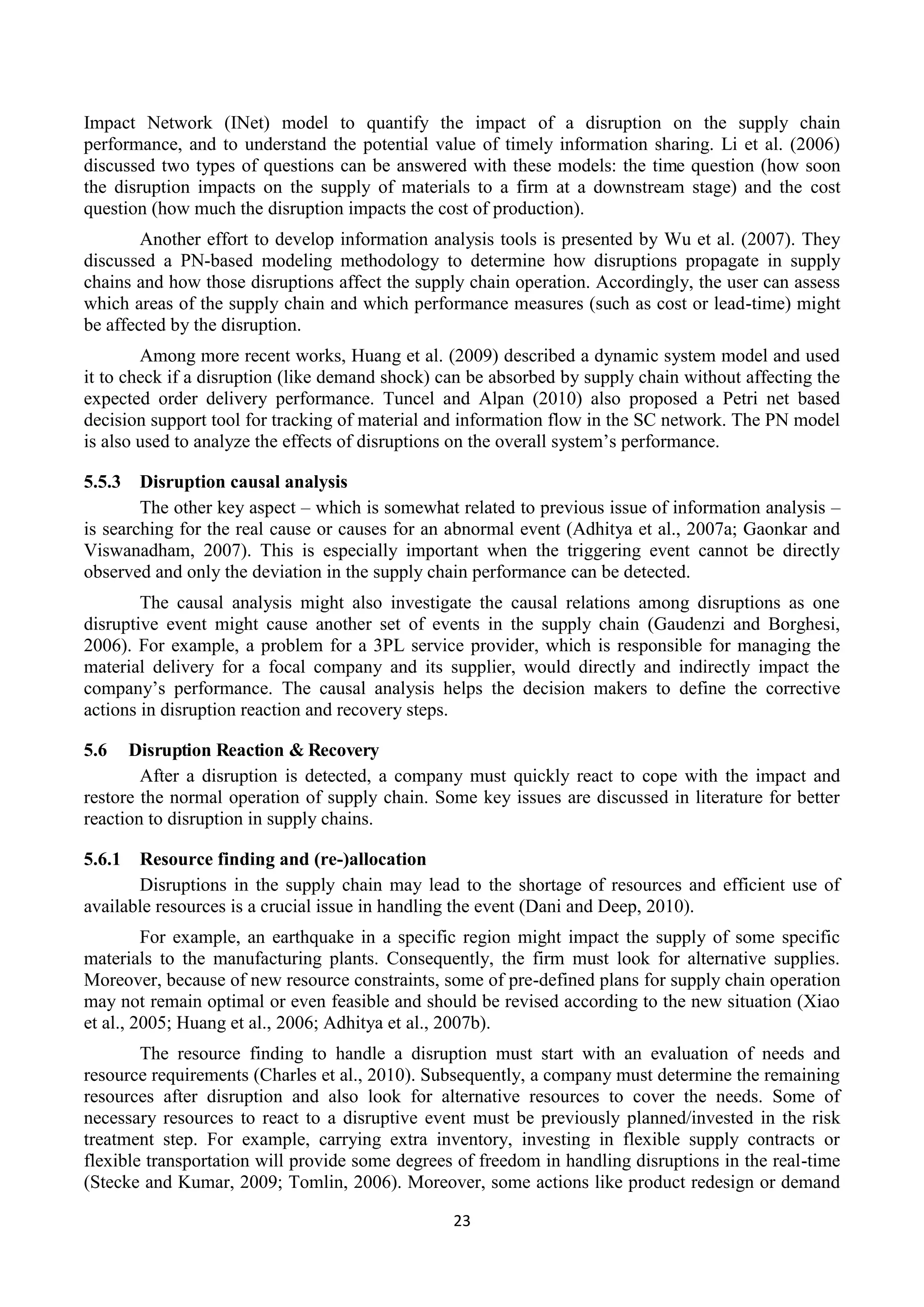 23
Impact Network (INet) model to quantify the impact of a disruption on the supply chain
performance, and to understand the potential value of timely information sharing. Li et al. (2006)
discussed two types of questions can be answered with these models: the time question (how soon
the disruption impacts on the supply of materials to a firm at a downstream stage) and the cost
question (how much the disruption impacts the cost of production).
Another effort to develop information analysis tools is presented by Wu et al. (2007). They
discussed a PN-based modeling methodology to determine how disruptions propagate in supply
chains and how those disruptions affect the supply chain operation. Accordingly, the user can assess
which areas of the supply chain and which performance measures (such as cost or lead-time) might
be affected by the disruption.
Among more recent works, Huang et al. (2009) described a dynamic system model and used
it to check if a disruption (like demand shock) can be absorbed by supply chain without affecting the
expected order delivery performance. Tuncel and Alpan (2010) also proposed a Petri net based
decision support tool for tracking of material and information flow in the SC network. The PN model
is also used to analyze the effects of disruptions on the overall system’s performance.
5.5.3 Disruption causal analysis
The other key aspect – which is somewhat related to previous issue of information analysis –
is searching for the real cause or causes for an abnormal event (Adhitya et al., 2007a; Gaonkar and
Viswanadham, 2007). This is especially important when the triggering event cannot be directly
observed and only the deviation in the supply chain performance can be detected.
The causal analysis might also investigate the causal relations among disruptions as one
disruptive event might cause another set of events in the supply chain (Gaudenzi and Borghesi,
2006). For example, a problem for a 3PL service provider, which is responsible for managing the
material delivery for a focal company and its supplier, would directly and indirectly impact the
company’s performance. The causal analysis helps the decision makers to define the corrective
actions in disruption reaction and recovery steps.
5.6 Disruption Reaction & Recovery
After a disruption is detected, a company must quickly react to cope with the impact and
restore the normal operation of supply chain. Some key issues are discussed in literature for better
reaction to disruption in supply chains.
5.6.1 Resource finding and (re-)allocation
Disruptions in the supply chain may lead to the shortage of resources and efficient use of
available resources is a crucial issue in handling the event (Dani and Deep, 2010).
For example, an earthquake in a specific region might impact the supply of some specific
materials to the manufacturing plants. Consequently, the firm must look for alternative supplies.
Moreover, because of new resource constraints, some of pre-defined plans for supply chain operation
may not remain optimal or even feasible and should be revised according to the new situation (Xiao
et al., 2005; Huang et al., 2006; Adhitya et al., 2007b).
The resource finding to handle a disruption must start with an evaluation of needs and
resource requirements (Charles et al., 2010). Subsequently, a company must determine the remaining
resources after disruption and also look for alternative resources to cover the needs. Some of
necessary resources to react to a disruptive event must be previously planned/invested in the risk
treatment step. For example, carrying extra inventory, investing in flexible supply contracts or
flexible transportation will provide some degrees of freedom in handling disruptions in the real-time
(Stecke and Kumar, 2009; Tomlin, 2006). Moreover, some actions like product redesign or demand
 