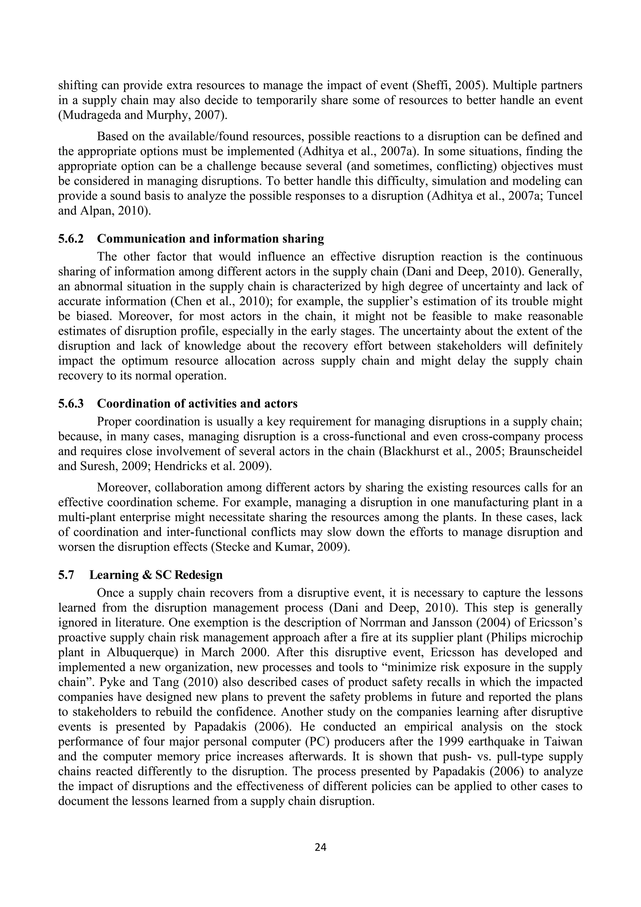 24
shifting can provide extra resources to manage the impact of event (Sheffi, 2005). Multiple partners
in a supply chain may also decide to temporarily share some of resources to better handle an event
(Mudrageda and Murphy, 2007).
Based on the available/found resources, possible reactions to a disruption can be defined and
the appropriate options must be implemented (Adhitya et al., 2007a). In some situations, finding the
appropriate option can be a challenge because several (and sometimes, conflicting) objectives must
be considered in managing disruptions. To better handle this difficulty, simulation and modeling can
provide a sound basis to analyze the possible responses to a disruption (Adhitya et al., 2007a; Tuncel
and Alpan, 2010).
5.6.2 Communication and information sharing
The other factor that would influence an effective disruption reaction is the continuous
sharing of information among different actors in the supply chain (Dani and Deep, 2010). Generally,
an abnormal situation in the supply chain is characterized by high degree of uncertainty and lack of
accurate information (Chen et al., 2010); for example, the supplier’s estimation of its trouble might
be biased. Moreover, for most actors in the chain, it might not be feasible to make reasonable
estimates of disruption profile, especially in the early stages. The uncertainty about the extent of the
disruption and lack of knowledge about the recovery effort between stakeholders will definitely
impact the optimum resource allocation across supply chain and might delay the supply chain
recovery to its normal operation.
5.6.3 Coordination of activities and actors
Proper coordination is usually a key requirement for managing disruptions in a supply chain;
because, in many cases, managing disruption is a cross-functional and even cross-company process
and requires close involvement of several actors in the chain (Blackhurst et al., 2005; Braunscheidel
and Suresh, 2009; Hendricks et al. 2009).
Moreover, collaboration among different actors by sharing the existing resources calls for an
effective coordination scheme. For example, managing a disruption in one manufacturing plant in a
multi-plant enterprise might necessitate sharing the resources among the plants. In these cases, lack
of coordination and inter-functional conflicts may slow down the efforts to manage disruption and
worsen the disruption effects (Stecke and Kumar, 2009).
5.7 Learning & SC Redesign
Once a supply chain recovers from a disruptive event, it is necessary to capture the lessons
learned from the disruption management process (Dani and Deep, 2010). This step is generally
ignored in literature. One exemption is the description of Norrman and Jansson (2004) of Ericsson’s
proactive supply chain risk management approach after a fire at its supplier plant (Philips microchip
plant in Albuquerque) in March 2000. After this disruptive event, Ericsson has developed and
implemented a new organization, new processes and tools to “minimize risk exposure in the supply
chain”. Pyke and Tang (2010) also described cases of product safety recalls in which the impacted
companies have designed new plans to prevent the safety problems in future and reported the plans
to stakeholders to rebuild the confidence. Another study on the companies learning after disruptive
events is presented by Papadakis (2006). He conducted an empirical analysis on the stock
performance of four major personal computer (PC) producers after the 1999 earthquake in Taiwan
and the computer memory price increases afterwards. It is shown that push- vs. pull-type supply
chains reacted differently to the disruption. The process presented by Papadakis (2006) to analyze
the impact of disruptions and the effectiveness of different policies can be applied to other cases to
document the lessons learned from a supply chain disruption.
 