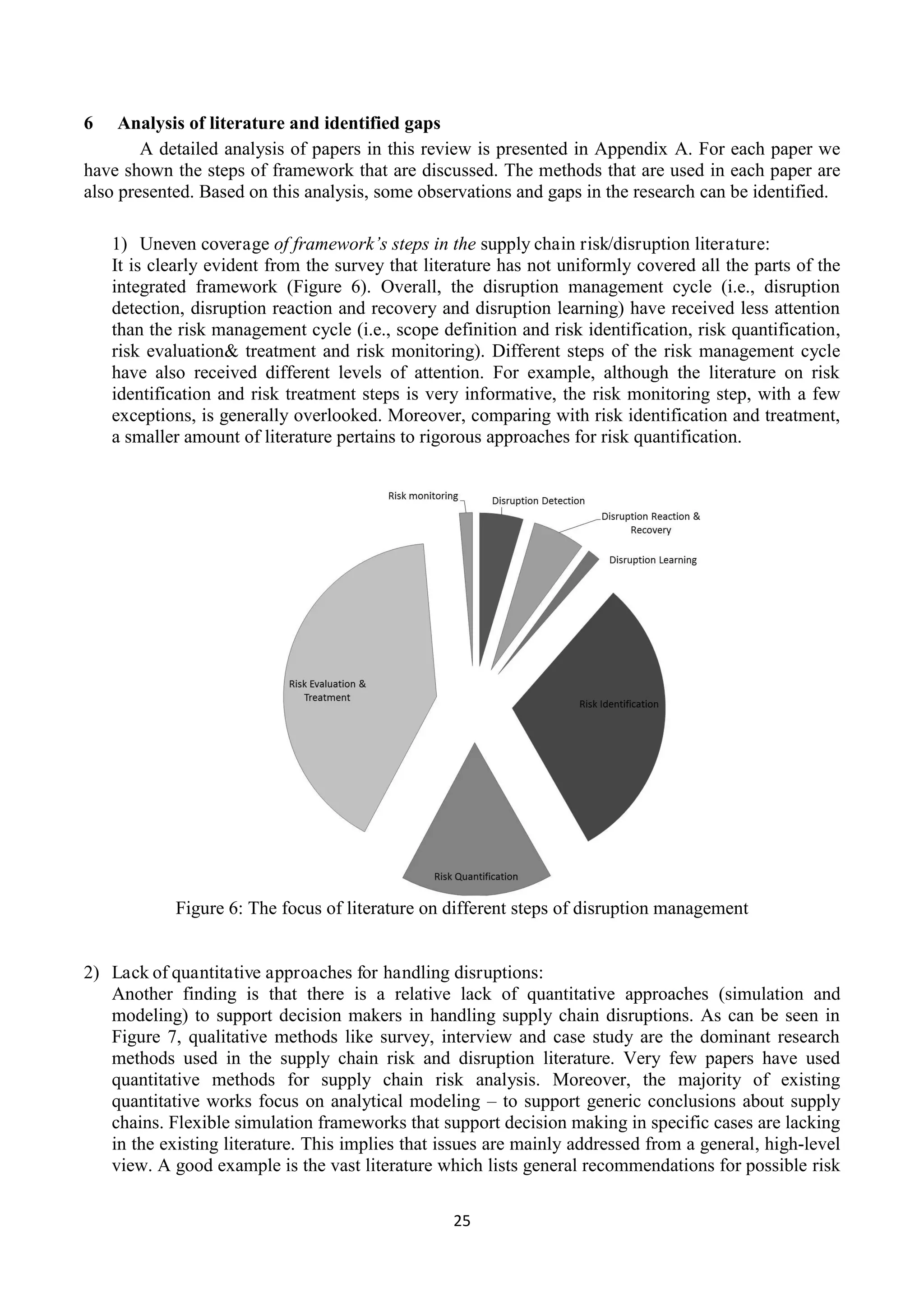 25
6 Analysis of literature and identified gaps
A detailed analysis of papers in this review is presented in Appendix A. For each paper we
have shown the steps of framework that are discussed. The methods that are used in each paper are
also presented. Based on this analysis, some observations and gaps in the research can be identified.
1) Uneven coverage of framework’s steps in the supply chain risk/disruption literature:
It is clearly evident from the survey that literature has not uniformly covered all the parts of the
integrated framework (Figure 6). Overall, the disruption management cycle (i.e., disruption
detection, disruption reaction and recovery and disruption learning) have received less attention
than the risk management cycle (i.e., scope definition and risk identification, risk quantification,
risk evaluation& treatment and risk monitoring). Different steps of the risk management cycle
have also received different levels of attention. For example, although the literature on risk
identification and risk treatment steps is very informative, the risk monitoring step, with a few
exceptions, is generally overlooked. Moreover, comparing with risk identification and treatment,
a smaller amount of literature pertains to rigorous approaches for risk quantification.
Figure 6: The focus of literature on different steps of disruption management
2) Lack of quantitative approaches for handling disruptions:
Another finding is that there is a relative lack of quantitative approaches (simulation and
modeling) to support decision makers in handling supply chain disruptions. As can be seen in
Figure 7, qualitative methods like survey, interview and case study are the dominant research
methods used in the supply chain risk and disruption literature. Very few papers have used
quantitative methods for supply chain risk analysis. Moreover, the majority of existing
quantitative works focus on analytical modeling – to support generic conclusions about supply
chains. Flexible simulation frameworks that support decision making in specific cases are lacking
in the existing literature. This implies that issues are mainly addressed from a general, high-level
view. A good example is the vast literature which lists general recommendations for possible risk
 