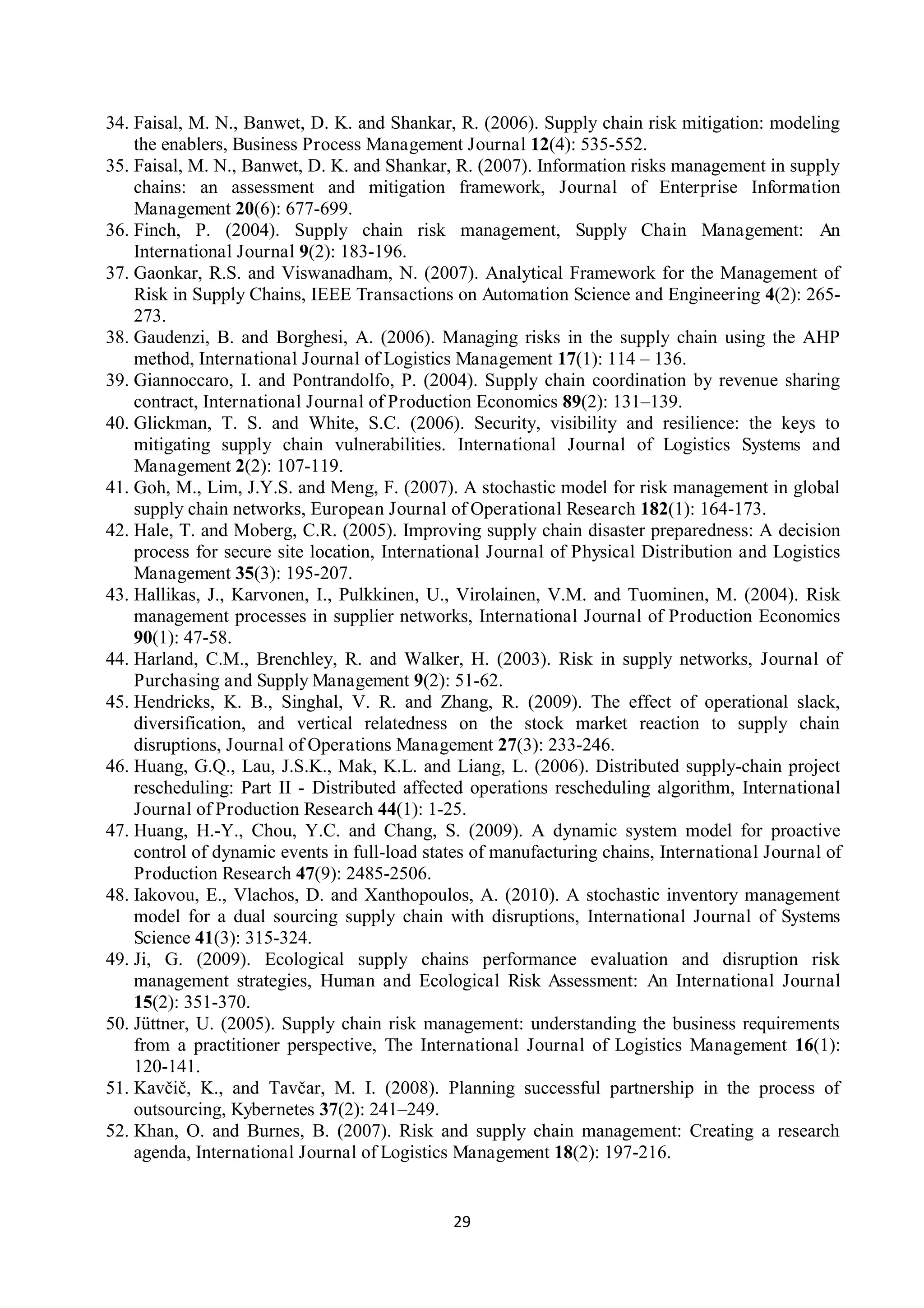 29
34. Faisal, M. N., Banwet, D. K. and Shankar, R. (2006). Supply chain risk mitigation: modeling
the enablers, Business Process Management Journal 12(4): 535-552.
35. Faisal, M. N., Banwet, D. K. and Shankar, R. (2007). Information risks management in supply
chains: an assessment and mitigation framework, Journal of Enterprise Information
Management 20(6): 677-699.
36. Finch, P. (2004). Supply chain risk management, Supply Chain Management: An
International Journal 9(2): 183-196.
37. Gaonkar, R.S. and Viswanadham, N. (2007). Analytical Framework for the Management of
Risk in Supply Chains, IEEE Transactions on Automation Science and Engineering 4(2): 265-
273.
38. Gaudenzi, B. and Borghesi, A. (2006). Managing risks in the supply chain using the AHP
method, International Journal of Logistics Management 17(1): 114 – 136.
39. Giannoccaro, I. and Pontrandolfo, P. (2004). Supply chain coordination by revenue sharing
contract, International Journal of Production Economics 89(2): 131–139.
40. Glickman, T. S. and White, S.C. (2006). Security, visibility and resilience: the keys to
mitigating supply chain vulnerabilities. International Journal of Logistics Systems and
Management 2(2): 107-119.
41. Goh, M., Lim, J.Y.S. and Meng, F. (2007). A stochastic model for risk management in global
supply chain networks, European Journal of Operational Research 182(1): 164-173.
42. Hale, T. and Moberg, C.R. (2005). Improving supply chain disaster preparedness: A decision
process for secure site location, International Journal of Physical Distribution and Logistics
Management 35(3): 195-207.
43. Hallikas, J., Karvonen, I., Pulkkinen, U., Virolainen, V.M. and Tuominen, M. (2004). Risk
management processes in supplier networks, International Journal of Production Economics
90(1): 47-58.
44. Harland, C.M., Brenchley, R. and Walker, H. (2003). Risk in supply networks, Journal of
Purchasing and Supply Management 9(2): 51-62.
45. Hendricks, K. B., Singhal, V. R. and Zhang, R. (2009). The effect of operational slack,
diversification, and vertical relatedness on the stock market reaction to supply chain
disruptions, Journal of Operations Management 27(3): 233-246.
46. Huang, G.Q., Lau, J.S.K., Mak, K.L. and Liang, L. (2006). Distributed supply-chain project
rescheduling: Part II - Distributed affected operations rescheduling algorithm, International
Journal of Production Research 44(1): 1-25.
47. Huang, H.-Y., Chou, Y.C. and Chang, S. (2009). A dynamic system model for proactive
control of dynamic events in full-load states of manufacturing chains, International Journal of
Production Research 47(9): 2485-2506.
48. Iakovou, E., Vlachos, D. and Xanthopoulos, A. (2010). A stochastic inventory management
model for a dual sourcing supply chain with disruptions, International Journal of Systems
Science 41(3): 315-324.
49. Ji, G. (2009). Ecological supply chains performance evaluation and disruption risk
management strategies, Human and Ecological Risk Assessment: An International Journal
15(2): 351-370.
50. Jüttner, U. (2005). Supply chain risk management: understanding the business requirements
from a practitioner perspective, The International Journal of Logistics Management 16(1):
120-141.
51. Kavčič, K., and Tavčar, M. I. (2008). Planning successful partnership in the process of
outsourcing, Kybernetes 37(2): 241–249.
52. Khan, O. and Burnes, B. (2007). Risk and supply chain management: Creating a research
agenda, International Journal of Logistics Management 18(2): 197-216.
 