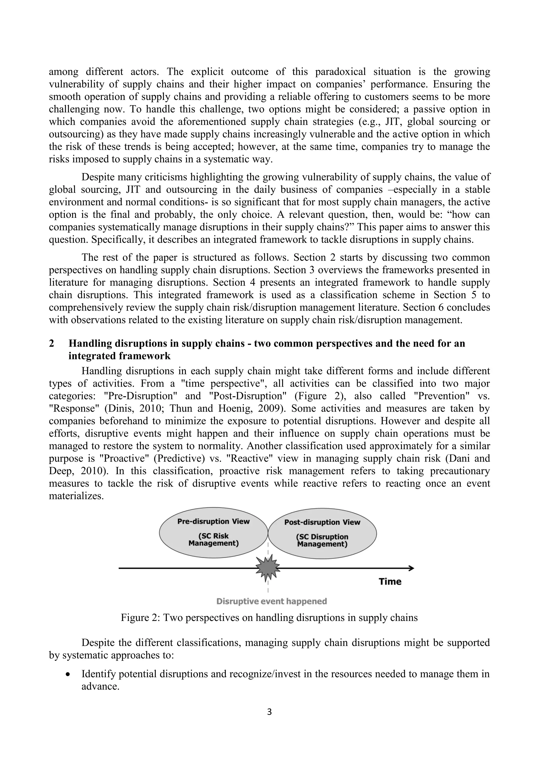 3
among different actors. The explicit outcome of this paradoxical situation is the growing
vulnerability of supply chains and their higher impact on companies’ performance. Ensuring the
smooth operation of supply chains and providing a reliable offering to customers seems to be more
challenging now. To handle this challenge, two options might be considered; a passive option in
which companies avoid the aforementioned supply chain strategies (e.g., JIT, global sourcing or
outsourcing) as they have made supply chains increasingly vulnerable and the active option in which
the risk of these trends is being accepted; however, at the same time, companies try to manage the
risks imposed to supply chains in a systematic way.
Despite many criticisms highlighting the growing vulnerability of supply chains, the value of
global sourcing, JIT and outsourcing in the daily business of companies –especially in a stable
environment and normal conditions- is so significant that for most supply chain managers, the active
option is the final and probably, the only choice. A relevant question, then, would be: “how can
companies systematically manage disruptions in their supply chains?” This paper aims to answer this
question. Specifically, it describes an integrated framework to tackle disruptions in supply chains.
The rest of the paper is structured as follows. Section 2 starts by discussing two common
perspectives on handling supply chain disruptions. Section 3 overviews the frameworks presented in
literature for managing disruptions. Section 4 presents an integrated framework to handle supply
chain disruptions. This integrated framework is used as a classification scheme in Section 5 to
comprehensively review the supply chain risk/disruption management literature. Section 6 concludes
with observations related to the existing literature on supply chain risk/disruption management.
2 Handling disruptions in supply chains - two common perspectives and the need for an
integrated framework
Handling disruptions in each supply chain might take different forms and include different
types of activities. From a "time perspective", all activities can be classified into two major
categories: "Pre-Disruption" and "Post-Disruption" (Figure 2), also called "Prevention" vs.
"Response" (Dinis, 2010; Thun and Hoenig, 2009). Some activities and measures are taken by
companies beforehand to minimize the exposure to potential disruptions. However and despite all
efforts, disruptive events might happen and their influence on supply chain operations must be
managed to restore the system to normality. Another classification used approximately for a similar
purpose is "Proactive" (Predictive) vs. "Reactive" view in managing supply chain risk (Dani and
Deep, 2010). In this classification, proactive risk management refers to taking precautionary
measures to tackle the risk of disruptive events while reactive refers to reacting once an event
materializes.
Figure 2: Two perspectives on handling disruptions in supply chains
Despite the different classifications, managing supply chain disruptions might be supported
by systematic approaches to:
 Identify potential disruptions and recognize/invest in the resources needed to manage them in
advance.
 