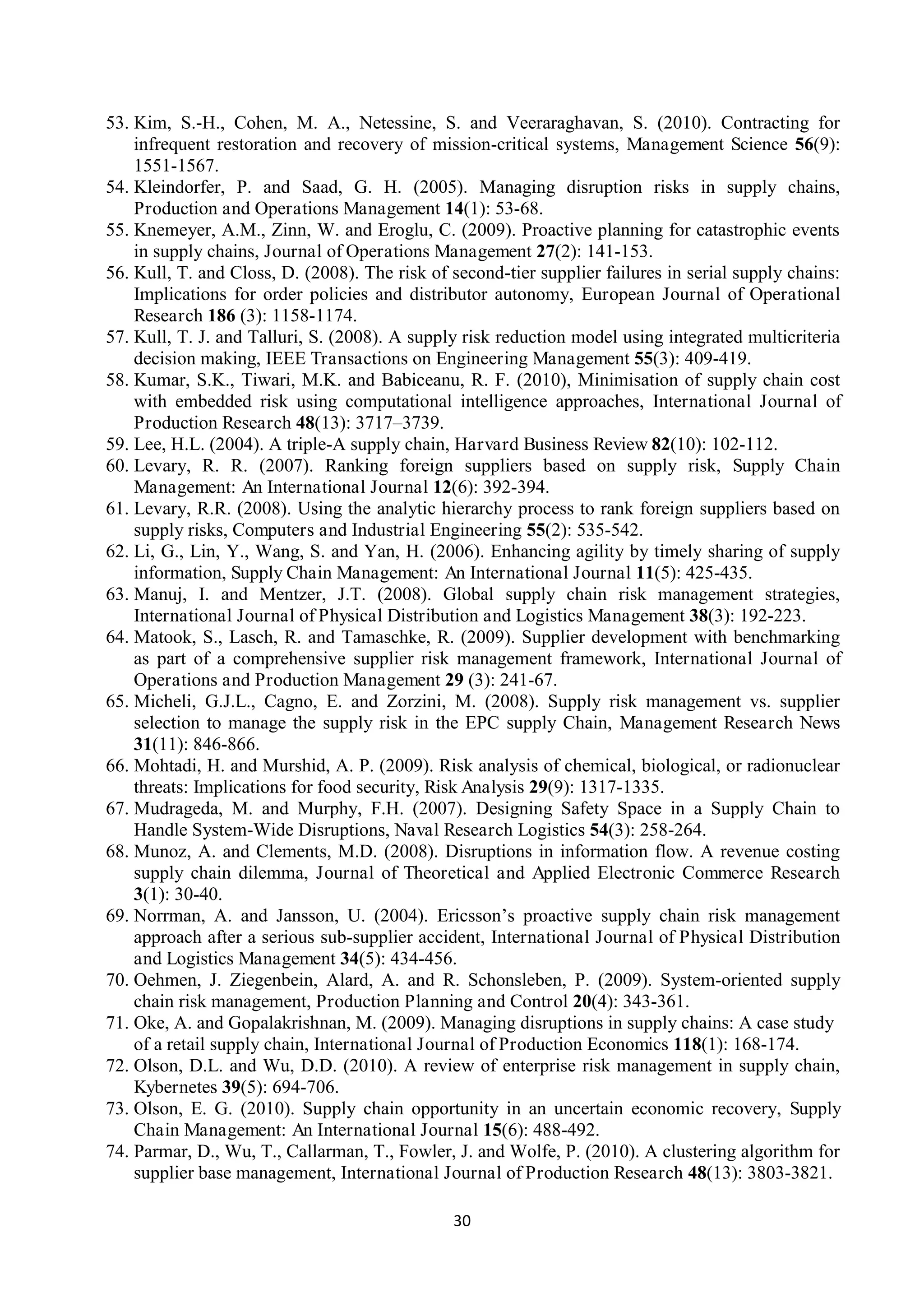 30
53. Kim, S.-H., Cohen, M. A., Netessine, S. and Veeraraghavan, S. (2010). Contracting for
infrequent restoration and recovery of mission-critical systems, Management Science 56(9):
1551-1567.
54. Kleindorfer, P. and Saad, G. H. (2005). Managing disruption risks in supply chains,
Production and Operations Management 14(1): 53-68.
55. Knemeyer, A.M., Zinn, W. and Eroglu, C. (2009). Proactive planning for catastrophic events
in supply chains, Journal of Operations Management 27(2): 141-153.
56. Kull, T. and Closs, D. (2008). The risk of second-tier supplier failures in serial supply chains:
Implications for order policies and distributor autonomy, European Journal of Operational
Research 186 (3): 1158-1174.
57. Kull, T. J. and Talluri, S. (2008). A supply risk reduction model using integrated multicriteria
decision making, IEEE Transactions on Engineering Management 55(3): 409-419.
58. Kumar, S.K., Tiwari, M.K. and Babiceanu, R. F. (2010), Minimisation of supply chain cost
with embedded risk using computational intelligence approaches, International Journal of
Production Research 48(13): 3717–3739.
59. Lee, H.L. (2004). A triple-A supply chain, Harvard Business Review 82(10): 102-112.
60. Levary, R. R. (2007). Ranking foreign suppliers based on supply risk, Supply Chain
Management: An International Journal 12(6): 392-394.
61. Levary, R.R. (2008). Using the analytic hierarchy process to rank foreign suppliers based on
supply risks, Computers and Industrial Engineering 55(2): 535-542.
62. Li, G., Lin, Y., Wang, S. and Yan, H. (2006). Enhancing agility by timely sharing of supply
information, Supply Chain Management: An International Journal 11(5): 425-435.
63. Manuj, I. and Mentzer, J.T. (2008). Global supply chain risk management strategies,
International Journal of Physical Distribution and Logistics Management 38(3): 192-223.
64. Matook, S., Lasch, R. and Tamaschke, R. (2009). Supplier development with benchmarking
as part of a comprehensive supplier risk management framework, International Journal of
Operations and Production Management 29 (3): 241-67.
65. Micheli, G.J.L., Cagno, E. and Zorzini, M. (2008). Supply risk management vs. supplier
selection to manage the supply risk in the EPC supply Chain, Management Research News
31(11): 846-866.
66. Mohtadi, H. and Murshid, A. P. (2009). Risk analysis of chemical, biological, or radionuclear
threats: Implications for food security, Risk Analysis 29(9): 1317-1335.
67. Mudrageda, M. and Murphy, F.H. (2007). Designing Safety Space in a Supply Chain to
Handle System-Wide Disruptions, Naval Research Logistics 54(3): 258-264.
68. Munoz, A. and Clements, M.D. (2008). Disruptions in information flow. A revenue costing
supply chain dilemma, Journal of Theoretical and Applied Electronic Commerce Research
3(1): 30-40.
69. Norrman, A. and Jansson, U. (2004). Ericsson’s proactive supply chain risk management
approach after a serious sub-supplier accident, International Journal of Physical Distribution
and Logistics Management 34(5): 434-456.
70. Oehmen, J. Ziegenbein, Alard, A. and R. Schonsleben, P. (2009). System-oriented supply
chain risk management, Production Planning and Control 20(4): 343-361.
71. Oke, A. and Gopalakrishnan, M. (2009). Managing disruptions in supply chains: A case study
of a retail supply chain, International Journal of Production Economics 118(1): 168-174.
72. Olson, D.L. and Wu, D.D. (2010). A review of enterprise risk management in supply chain,
Kybernetes 39(5): 694-706.
73. Olson, E. G. (2010). Supply chain opportunity in an uncertain economic recovery, Supply
Chain Management: An International Journal 15(6): 488-492.
74. Parmar, D., Wu, T., Callarman, T., Fowler, J. and Wolfe, P. (2010). A clustering algorithm for
supplier base management, International Journal of Production Research 48(13): 3803-3821.
 