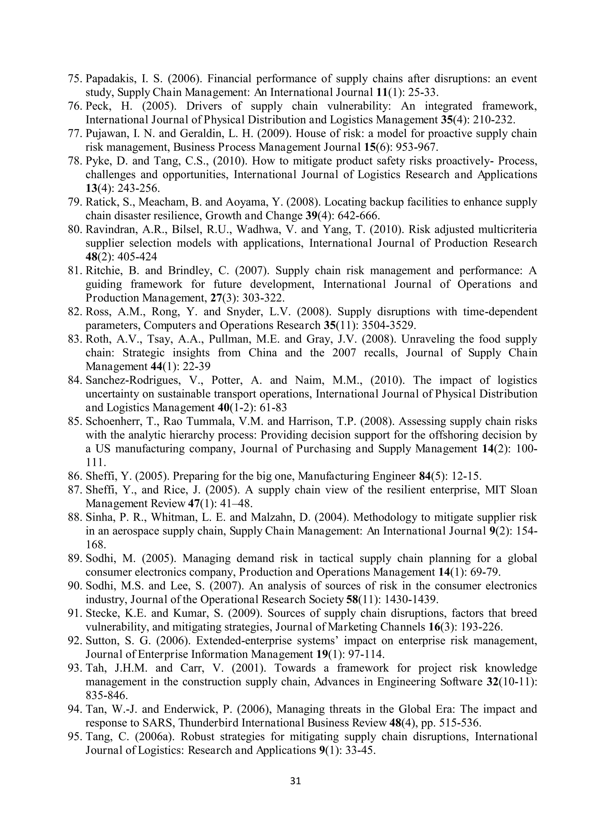 31
75. Papadakis, I. S. (2006). Financial performance of supply chains after disruptions: an event
study, Supply Chain Management: An International Journal 11(1): 25-33.
76. Peck, H. (2005). Drivers of supply chain vulnerability: An integrated framework,
International Journal of Physical Distribution and Logistics Management 35(4): 210-232.
77. Pujawan, I. N. and Geraldin, L. H. (2009). House of risk: a model for proactive supply chain
risk management, Business Process Management Journal 15(6): 953-967.
78. Pyke, D. and Tang, C.S., (2010). How to mitigate product safety risks proactively- Process,
challenges and opportunities, International Journal of Logistics Research and Applications
13(4): 243-256.
79. Ratick, S., Meacham, B. and Aoyama, Y. (2008). Locating backup facilities to enhance supply
chain disaster resilience, Growth and Change 39(4): 642-666.
80. Ravindran, A.R., Bilsel, R.U., Wadhwa, V. and Yang, T. (2010). Risk adjusted multicriteria
supplier selection models with applications, International Journal of Production Research
48(2): 405-424
81. Ritchie, B. and Brindley, C. (2007). Supply chain risk management and performance: A
guiding framework for future development, International Journal of Operations and
Production Management, 27(3): 303-322.
82. Ross, A.M., Rong, Y. and Snyder, L.V. (2008). Supply disruptions with time-dependent
parameters, Computers and Operations Research 35(11): 3504-3529.
83. Roth, A.V., Tsay, A.A., Pullman, M.E. and Gray, J.V. (2008). Unraveling the food supply
chain: Strategic insights from China and the 2007 recalls, Journal of Supply Chain
Management 44(1): 22-39
84. Sanchez-Rodrigues, V., Potter, A. and Naim, M.M., (2010). The impact of logistics
uncertainty on sustainable transport operations, International Journal of Physical Distribution
and Logistics Management 40(1-2): 61-83
85. Schoenherr, T., Rao Tummala, V.M. and Harrison, T.P. (2008). Assessing supply chain risks
with the analytic hierarchy process: Providing decision support for the offshoring decision by
a US manufacturing company, Journal of Purchasing and Supply Management 14(2): 100-
111.
86. Sheffi, Y. (2005). Preparing for the big one, Manufacturing Engineer 84(5): 12-15.
87. Sheffi, Y., and Rice, J. (2005). A supply chain view of the resilient enterprise, MIT Sloan
Management Review 47(1): 41–48.
88. Sinha, P. R., Whitman, L. E. and Malzahn, D. (2004). Methodology to mitigate supplier risk
in an aerospace supply chain, Supply Chain Management: An International Journal 9(2): 154-
168.
89. Sodhi, M. (2005). Managing demand risk in tactical supply chain planning for a global
consumer electronics company, Production and Operations Management 14(1): 69-79.
90. Sodhi, M.S. and Lee, S. (2007). An analysis of sources of risk in the consumer electronics
industry, Journal of the Operational Research Society 58(11): 1430-1439.
91. Stecke, K.E. and Kumar, S. (2009). Sources of supply chain disruptions, factors that breed
vulnerability, and mitigating strategies, Journal of Marketing Channels 16(3): 193-226.
92. Sutton, S. G. (2006). Extended-enterprise systems’ impact on enterprise risk management,
Journal of Enterprise Information Management 19(1): 97-114.
93. Tah, J.H.M. and Carr, V. (2001). Towards a framework for project risk knowledge
management in the construction supply chain, Advances in Engineering Software 32(10-11):
835-846.
94. Tan, W.-J. and Enderwick, P. (2006), Managing threats in the Global Era: The impact and
response to SARS, Thunderbird International Business Review 48(4), pp. 515-536.
95. Tang, C. (2006a). Robust strategies for mitigating supply chain disruptions, International
Journal of Logistics: Research and Applications 9(1): 33-45.
 