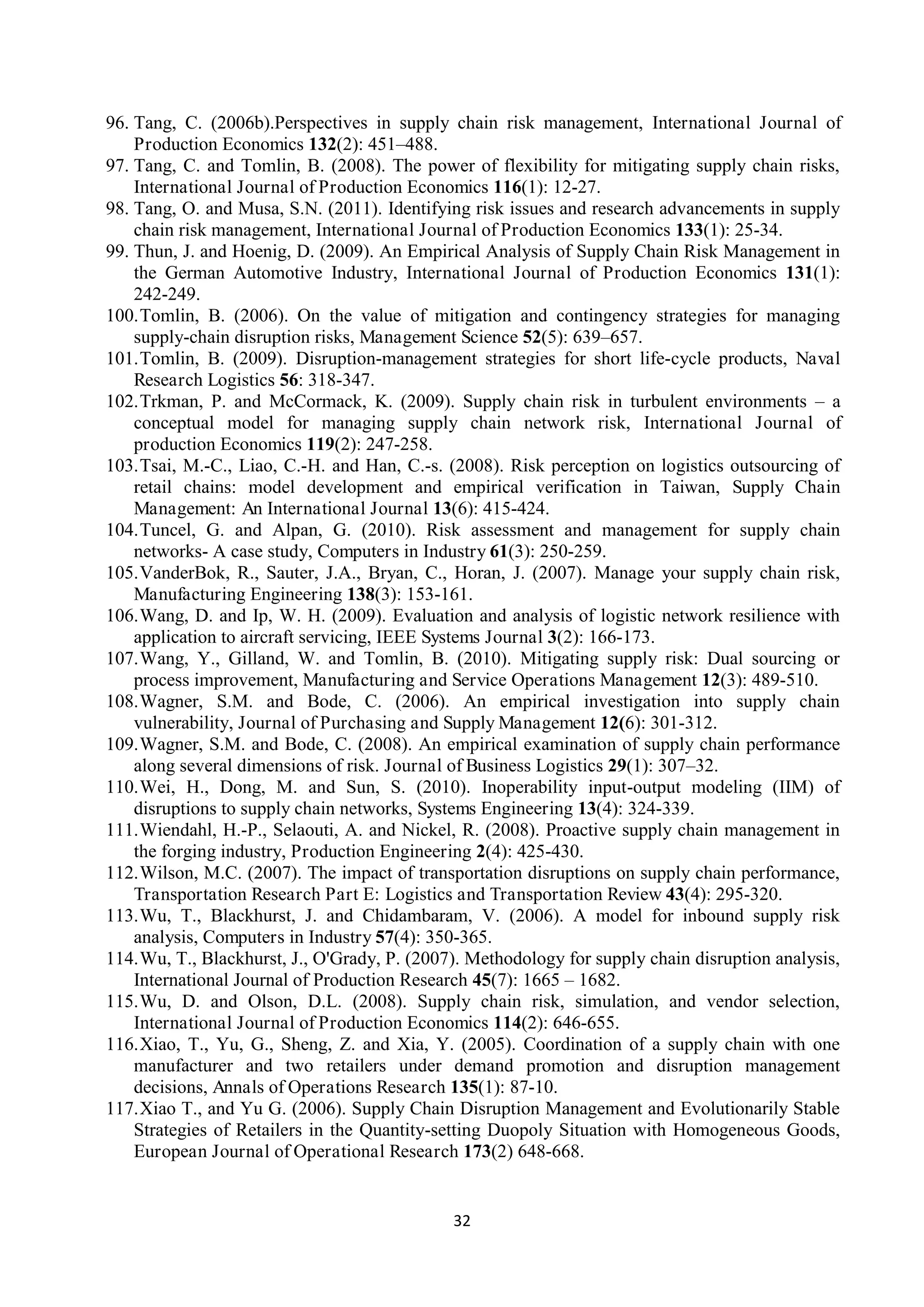 32
96. Tang, C. (2006b).Perspectives in supply chain risk management, International Journal of
Production Economics 132(2): 451–488.
97. Tang, C. and Tomlin, B. (2008). The power of flexibility for mitigating supply chain risks,
International Journal of Production Economics 116(1): 12-27.
98. Tang, O. and Musa, S.N. (2011). Identifying risk issues and research advancements in supply
chain risk management, International Journal of Production Economics 133(1): 25-34.
99. Thun, J. and Hoenig, D. (2009). An Empirical Analysis of Supply Chain Risk Management in
the German Automotive Industry, International Journal of Production Economics 131(1):
242-249.
100.Tomlin, B. (2006). On the value of mitigation and contingency strategies for managing
supply-chain disruption risks, Management Science 52(5): 639–657.
101.Tomlin, B. (2009). Disruption-management strategies for short life-cycle products, Naval
Research Logistics 56: 318-347.
102.Trkman, P. and McCormack, K. (2009). Supply chain risk in turbulent environments – a
conceptual model for managing supply chain network risk, International Journal of
production Economics 119(2): 247-258.
103.Tsai, M.-C., Liao, C.-H. and Han, C.-s. (2008). Risk perception on logistics outsourcing of
retail chains: model development and empirical verification in Taiwan, Supply Chain
Management: An International Journal 13(6): 415-424.
104.Tuncel, G. and Alpan, G. (2010). Risk assessment and management for supply chain
networks- A case study, Computers in Industry 61(3): 250-259.
105.VanderBok, R., Sauter, J.A., Bryan, C., Horan, J. (2007). Manage your supply chain risk,
Manufacturing Engineering 138(3): 153-161.
106.Wang, D. and Ip, W. H. (2009). Evaluation and analysis of logistic network resilience with
application to aircraft servicing, IEEE Systems Journal 3(2): 166-173.
107.Wang, Y., Gilland, W. and Tomlin, B. (2010). Mitigating supply risk: Dual sourcing or
process improvement, Manufacturing and Service Operations Management 12(3): 489-510.
108.Wagner, S.M. and Bode, C. (2006). An empirical investigation into supply chain
vulnerability, Journal of Purchasing and Supply Management 12(6): 301-312.
109.Wagner, S.M. and Bode, C. (2008). An empirical examination of supply chain performance
along several dimensions of risk. Journal of Business Logistics 29(1): 307–32.
110.Wei, H., Dong, M. and Sun, S. (2010). Inoperability input-output modeling (IIM) of
disruptions to supply chain networks, Systems Engineering 13(4): 324-339.
111.Wiendahl, H.-P., Selaouti, A. and Nickel, R. (2008). Proactive supply chain management in
the forging industry, Production Engineering 2(4): 425-430.
112.Wilson, M.C. (2007). The impact of transportation disruptions on supply chain performance,
Transportation Research Part E: Logistics and Transportation Review 43(4): 295-320.
113.Wu, T., Blackhurst, J. and Chidambaram, V. (2006). A model for inbound supply risk
analysis, Computers in Industry 57(4): 350-365.
114.Wu, T., Blackhurst, J., O'Grady, P. (2007). Methodology for supply chain disruption analysis,
International Journal of Production Research 45(7): 1665 – 1682.
115.Wu, D. and Olson, D.L. (2008). Supply chain risk, simulation, and vendor selection,
International Journal of Production Economics 114(2): 646-655.
116.Xiao, T., Yu, G., Sheng, Z. and Xia, Y. (2005). Coordination of a supply chain with one
manufacturer and two retailers under demand promotion and disruption management
decisions, Annals of Operations Research 135(1): 87-10.
117.Xiao T., and Yu G. (2006). Supply Chain Disruption Management and Evolutionarily Stable
Strategies of Retailers in the Quantity-setting Duopoly Situation with Homogeneous Goods,
European Journal of Operational Research 173(2) 648-668.
 