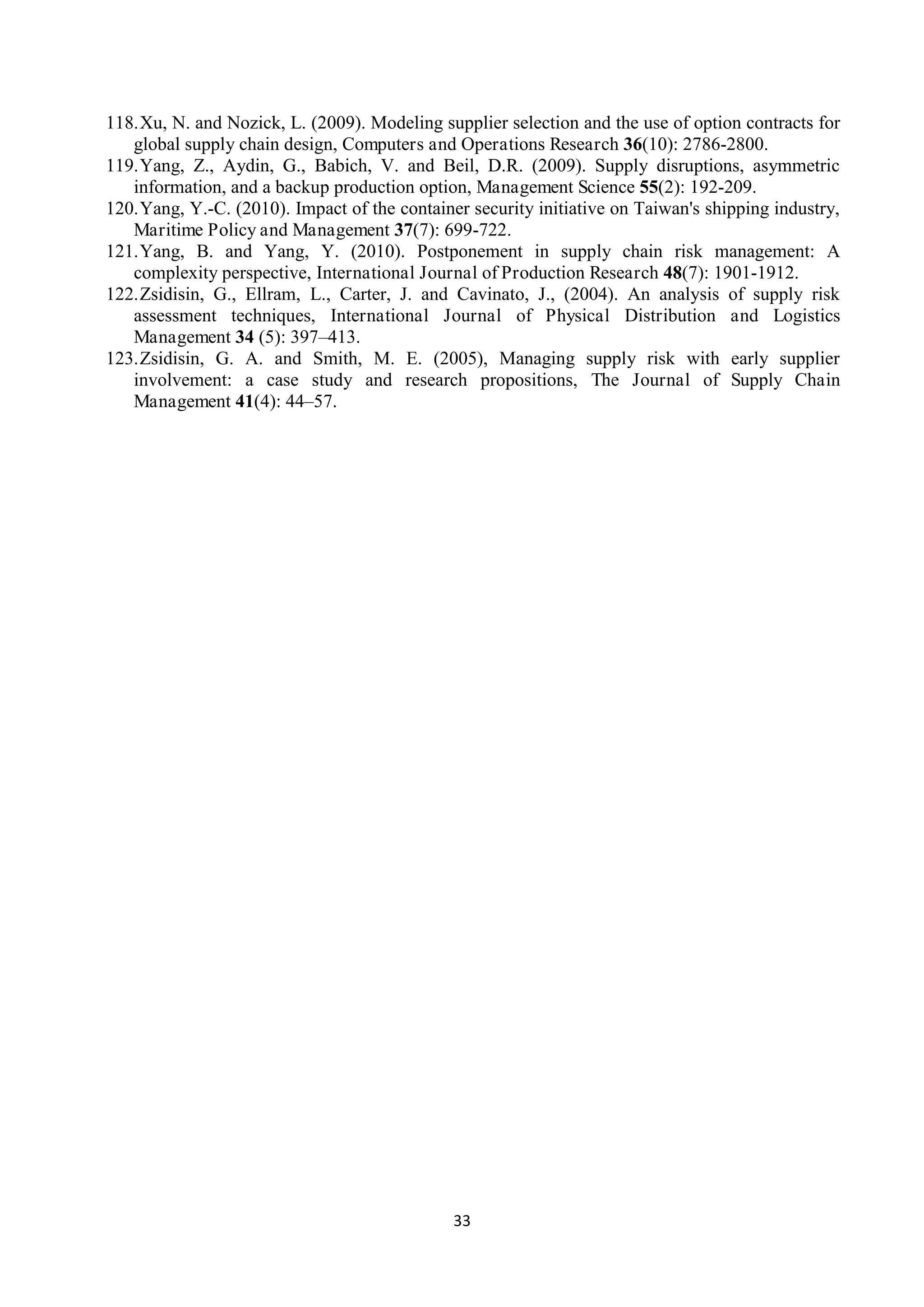 33
118.Xu, N. and Nozick, L. (2009). Modeling supplier selection and the use of option contracts for
global supply chain design, Computers and Operations Research 36(10): 2786-2800.
119.Yang, Z., Aydin, G., Babich, V. and Beil, D.R. (2009). Supply disruptions, asymmetric
information, and a backup production option, Management Science 55(2): 192-209.
120.Yang, Y.-C. (2010). Impact of the container security initiative on Taiwan's shipping industry,
Maritime Policy and Management 37(7): 699-722.
121.Yang, B. and Yang, Y. (2010). Postponement in supply chain risk management: A
complexity perspective, International Journal of Production Research 48(7): 1901-1912.
122.Zsidisin, G., Ellram, L., Carter, J. and Cavinato, J., (2004). An analysis of supply risk
assessment techniques, International Journal of Physical Distribution and Logistics
Management 34 (5): 397–413.
123.Zsidisin, G. A. and Smith, M. E. (2005), Managing supply risk with early supplier
involvement: a case study and research propositions, The Journal of Supply Chain
Management 41(4): 44–57.
 