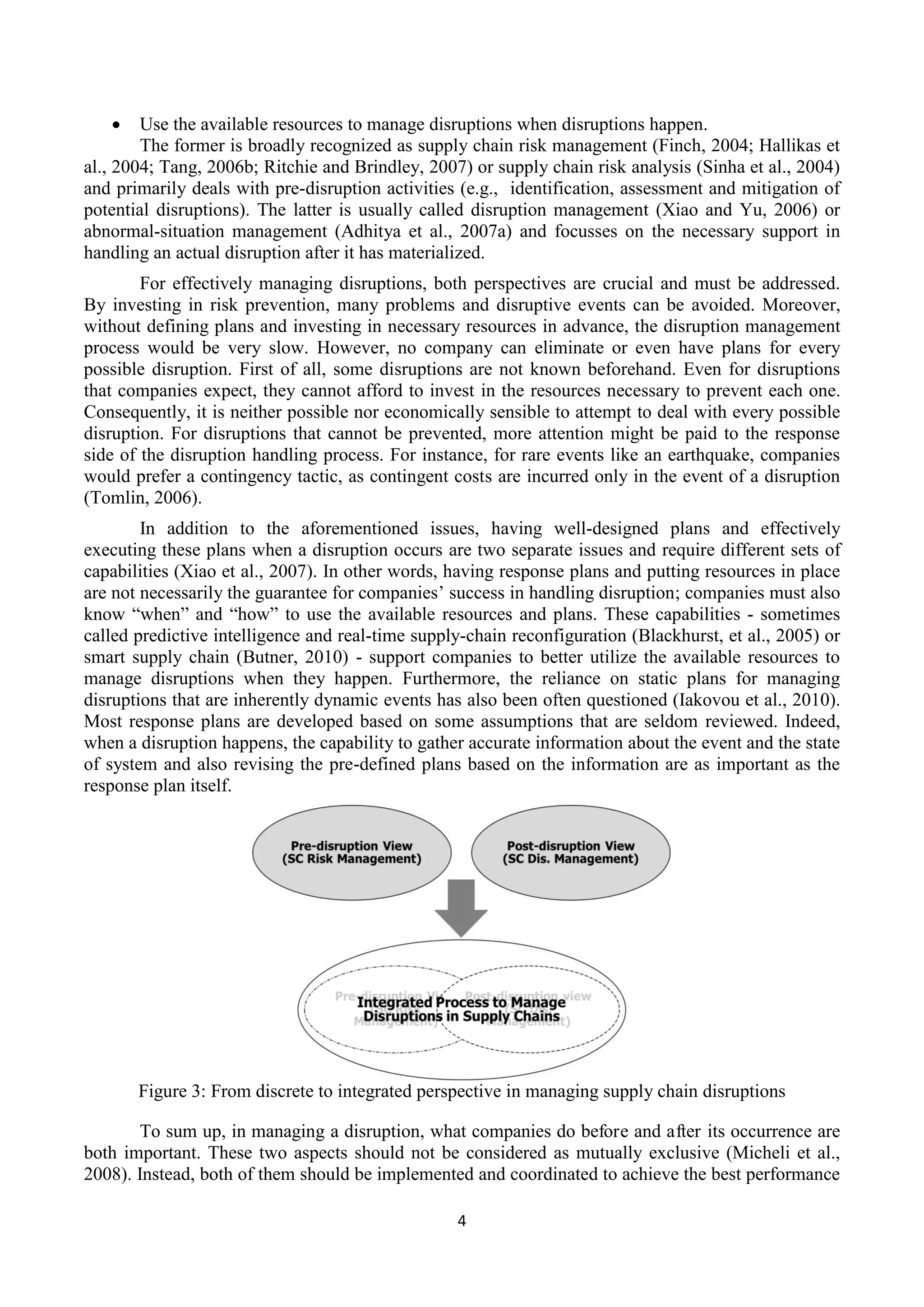 4
 Use the available resources to manage disruptions when disruptions happen.
The former is broadly recognized as supply chain risk management (Finch, 2004; Hallikas et
al., 2004; Tang, 2006b; Ritchie and Brindley, 2007) or supply chain risk analysis (Sinha et al., 2004)
and primarily deals with pre-disruption activities (e.g., identification, assessment and mitigation of
potential disruptions). The latter is usually called disruption management (Xiao and Yu, 2006) or
abnormal-situation management (Adhitya et al., 2007a) and focusses on the necessary support in
handling an actual disruption after it has materialized.
For effectively managing disruptions, both perspectives are crucial and must be addressed.
By investing in risk prevention, many problems and disruptive events can be avoided. Moreover,
without defining plans and investing in necessary resources in advance, the disruption management
process would be very slow. However, no company can eliminate or even have plans for every
possible disruption. First of all, some disruptions are not known beforehand. Even for disruptions
that companies expect, they cannot afford to invest in the resources necessary to prevent each one.
Consequently, it is neither possible nor economically sensible to attempt to deal with every possible
disruption. For disruptions that cannot be prevented, more attention might be paid to the response
side of the disruption handling process. For instance, for rare events like an earthquake, companies
would prefer a contingency tactic, as contingent costs are incurred only in the event of a disruption
(Tomlin, 2006).
In addition to the aforementioned issues, having well-designed plans and effectively
executing these plans when a disruption occurs are two separate issues and require different sets of
capabilities (Xiao et al., 2007). In other words, having response plans and putting resources in place
are not necessarily the guarantee for companies’ success in handling disruption; companies must also
know “when” and “how” to use the available resources and plans. These capabilities - sometimes
called predictive intelligence and real-time supply-chain reconfiguration (Blackhurst, et al., 2005) or
smart supply chain (Butner, 2010) - support companies to better utilize the available resources to
manage disruptions when they happen. Furthermore, the reliance on static plans for managing
disruptions that are inherently dynamic events has also been often questioned (Iakovou et al., 2010).
Most response plans are developed based on some assumptions that are seldom reviewed. Indeed,
when a disruption happens, the capability to gather accurate information about the event and the state
of system and also revising the pre-defined plans based on the information are as important as the
response plan itself.
Figure 3: From discrete to integrated perspective in managing supply chain disruptions
To sum up, in managing a disruption, what companies do before and after its occurrence are
both important. These two aspects should not be considered as mutually exclusive (Micheli et al.,
2008). Instead, both of them should be implemented and coordinated to achieve the best performance
 