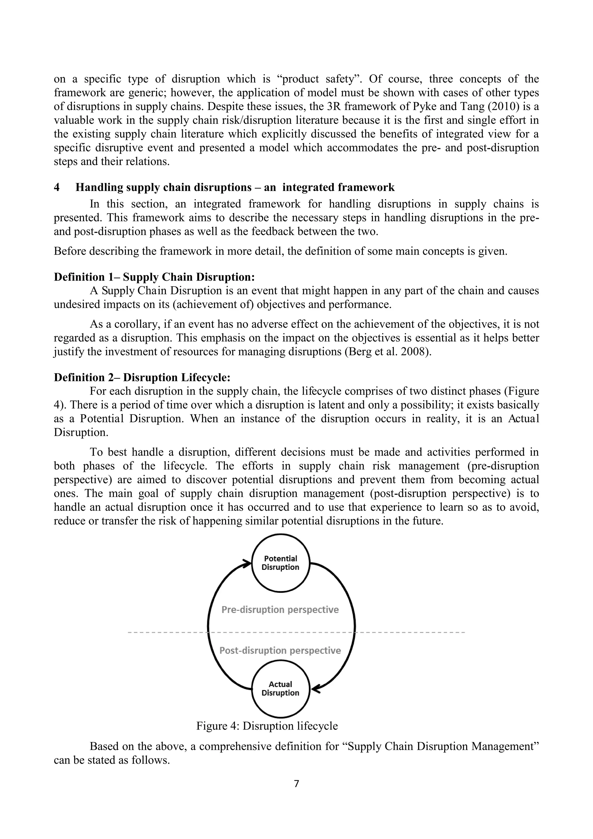 7
on a specific type of disruption which is “product safety”. Of course, three concepts of the
framework are generic; however, the application of model must be shown with cases of other types
of disruptions in supply chains. Despite these issues, the 3R framework of Pyke and Tang (2010) is a
valuable work in the supply chain risk/disruption literature because it is the first and single effort in
the existing supply chain literature which explicitly discussed the benefits of integrated view for a
specific disruptive event and presented a model which accommodates the pre- and post-disruption
steps and their relations.
4 Handling supply chain disruptions – an integrated framework
In this section, an integrated framework for handling disruptions in supply chains is
presented. This framework aims to describe the necessary steps in handling disruptions in the pre-
and post-disruption phases as well as the feedback between the two.
Before describing the framework in more detail, the definition of some main concepts is given.
Definition 1– Supply Chain Disruption:
A Supply Chain Disruption is an event that might happen in any part of the chain and causes
undesired impacts on its (achievement of) objectives and performance.
As a corollary, if an event has no adverse effect on the achievement of the objectives, it is not
regarded as a disruption. This emphasis on the impact on the objectives is essential as it helps better
justify the investment of resources for managing disruptions (Berg et al. 2008).
Definition 2– Disruption Lifecycle:
For each disruption in the supply chain, the lifecycle comprises of two distinct phases (Figure
4). There is a period of time over which a disruption is latent and only a possibility; it exists basically
as a Potential Disruption. When an instance of the disruption occurs in reality, it is an Actual
Disruption.
To best handle a disruption, different decisions must be made and activities performed in
both phases of the lifecycle. The efforts in supply chain risk management (pre-disruption
perspective) are aimed to discover potential disruptions and prevent them from becoming actual
ones. The main goal of supply chain disruption management (post-disruption perspective) is to
handle an actual disruption once it has occurred and to use that experience to learn so as to avoid,
reduce or transfer the risk of happening similar potential disruptions in the future.
Figure 4: Disruption lifecycle
Based on the above, a comprehensive definition for “Supply Chain Disruption Management”
can be stated as follows.
 