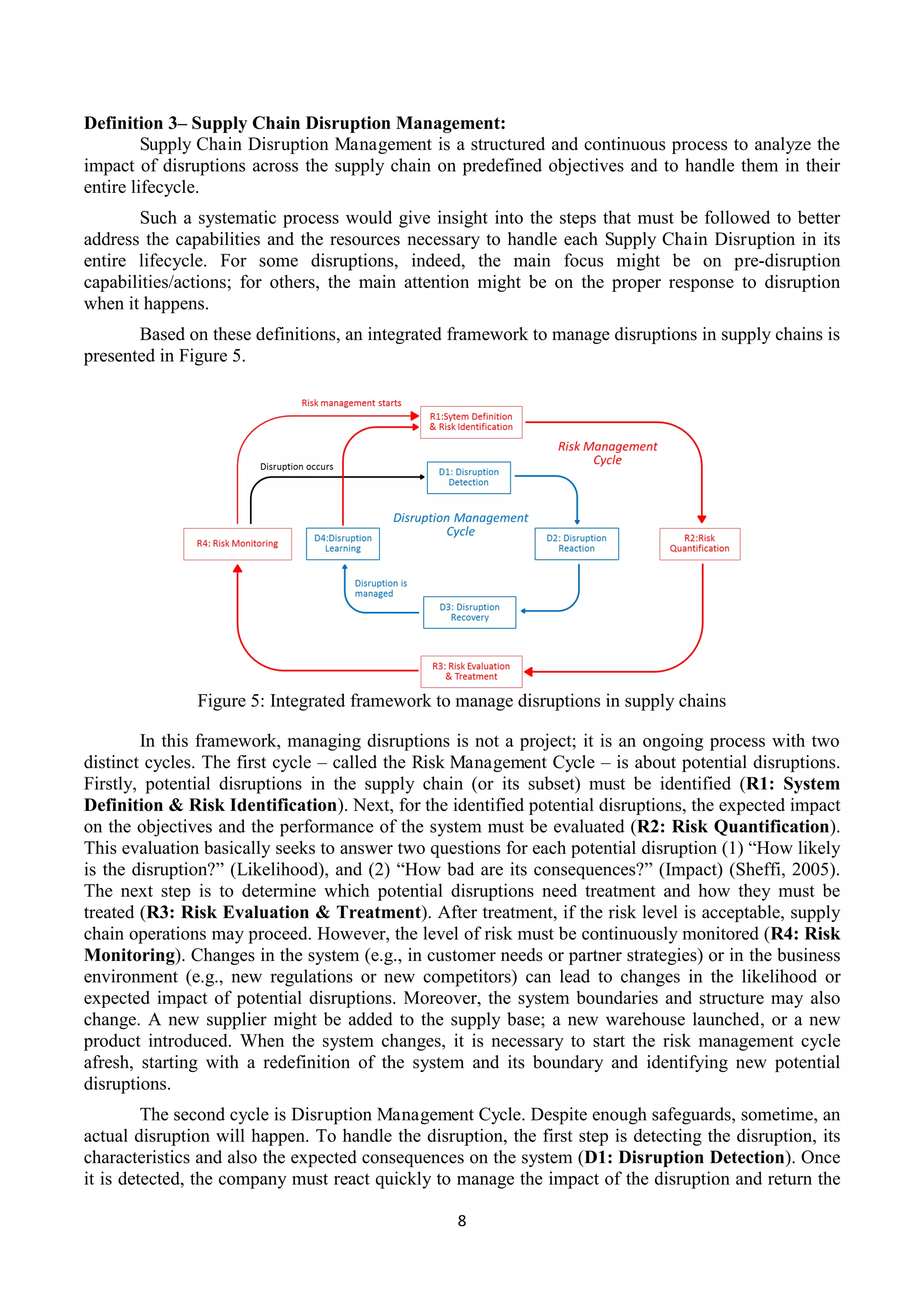 8
Definition 3– Supply Chain Disruption Management:
Supply Chain Disruption Management is a structured and continuous process to analyze the
impact of disruptions across the supply chain on predefined objectives and to handle them in their
entire lifecycle.
Such a systematic process would give insight into the steps that must be followed to better
address the capabilities and the resources necessary to handle each Supply Chain Disruption in its
entire lifecycle. For some disruptions, indeed, the main focus might be on pre-disruption
capabilities/actions; for others, the main attention might be on the proper response to disruption
when it happens.
Based on these definitions, an integrated framework to manage disruptions in supply chains is
presented in Figure 5.
Figure 5: Integrated framework to manage disruptions in supply chains
In this framework, managing disruptions is not a project; it is an ongoing process with two
distinct cycles. The first cycle – called the Risk Management Cycle – is about potential disruptions.
Firstly, potential disruptions in the supply chain (or its subset) must be identified (R1: System
Definition & Risk Identification). Next, for the identified potential disruptions, the expected impact
on the objectives and the performance of the system must be evaluated (R2: Risk Quantification).
This evaluation basically seeks to answer two questions for each potential disruption (1) “How likely
is the disruption?” (Likelihood), and (2) “How bad are its consequences?” (Impact) (Sheffi, 2005).
The next step is to determine which potential disruptions need treatment and how they must be
treated (R3: Risk Evaluation & Treatment). After treatment, if the risk level is acceptable, supply
chain operations may proceed. However, the level of risk must be continuously monitored (R4: Risk
Monitoring). Changes in the system (e.g., in customer needs or partner strategies) or in the business
environment (e.g., new regulations or new competitors) can lead to changes in the likelihood or
expected impact of potential disruptions. Moreover, the system boundaries and structure may also
change. A new supplier might be added to the supply base; a new warehouse launched, or a new
product introduced. When the system changes, it is necessary to start the risk management cycle
afresh, starting with a redefinition of the system and its boundary and identifying new potential
disruptions.
The second cycle is Disruption Management Cycle. Despite enough safeguards, sometime, an
actual disruption will happen. To handle the disruption, the first step is detecting the disruption, its
characteristics and also the expected consequences on the system (D1: Disruption Detection). Once
it is detected, the company must react quickly to manage the impact of the disruption and return the
 