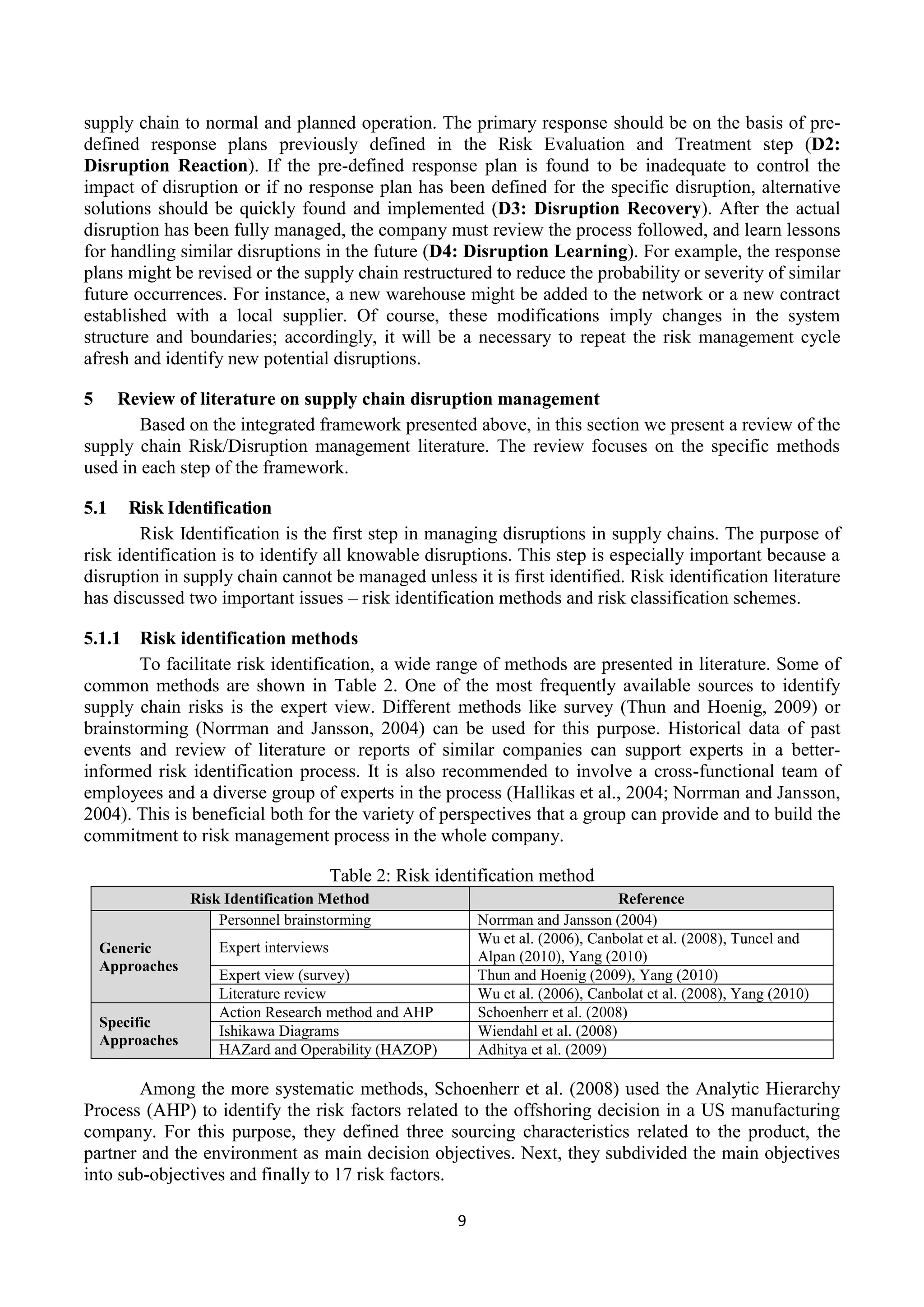 9
supply chain to normal and planned operation. The primary response should be on the basis of pre-
defined response plans previously defined in the Risk Evaluation and Treatment step (D2:
Disruption Reaction). If the pre-defined response plan is found to be inadequate to control the
impact of disruption or if no response plan has been defined for the specific disruption, alternative
solutions should be quickly found and implemented (D3: Disruption Recovery). After the actual
disruption has been fully managed, the company must review the process followed, and learn lessons
for handling similar disruptions in the future (D4: Disruption Learning). For example, the response
plans might be revised or the supply chain restructured to reduce the probability or severity of similar
future occurrences. For instance, a new warehouse might be added to the network or a new contract
established with a local supplier. Of course, these modifications imply changes in the system
structure and boundaries; accordingly, it will be a necessary to repeat the risk management cycle
afresh and identify new potential disruptions.
5 Review of literature on supply chain disruption management
Based on the integrated framework presented above, in this section we present a review of the
supply chain Risk/Disruption management literature. The review focuses on the specific methods
used in each step of the framework.
5.1 Risk Identification
Risk Identification is the first step in managing disruptions in supply chains. The purpose of
risk identification is to identify all knowable disruptions. This step is especially important because a
disruption in supply chain cannot be managed unless it is first identified. Risk identification literature
has discussed two important issues – risk identification methods and risk classification schemes.
5.1.1 Risk identification methods
To facilitate risk identification, a wide range of methods are presented in literature. Some of
common methods are shown in Table 2. One of the most frequently available sources to identify
supply chain risks is the expert view. Different methods like survey (Thun and Hoenig, 2009) or
brainstorming (Norrman and Jansson, 2004) can be used for this purpose. Historical data of past
events and review of literature or reports of similar companies can support experts in a better-
informed risk identification process. It is also recommended to involve a cross-functional team of
employees and a diverse group of experts in the process (Hallikas et al., 2004; Norrman and Jansson,
2004). This is beneficial both for the variety of perspectives that a group can provide and to build the
commitment to risk management process in the whole company.
Table 2: Risk identification method
Risk Identification Method Reference
Generic
Approaches
Personnel brainstorming Norrman and Jansson (2004)
Expert interviews
Wu et al. (2006), Canbolat et al. (2008), Tuncel and
Alpan (2010), Yang (2010)
Expert view (survey) Thun and Hoenig (2009), Yang (2010)
Literature review Wu et al. (2006), Canbolat et al. (2008), Yang (2010)
Specific
Approaches
Action Research method and AHP Schoenherr et al. (2008)
Ishikawa Diagrams Wiendahl et al. (2008)
HAZard and Operability (HAZOP) Adhitya et al. (2009)
Among the more systematic methods, Schoenherr et al. (2008) used the Analytic Hierarchy
Process (AHP) to identify the risk factors related to the offshoring decision in a US manufacturing
company. For this purpose, they defined three sourcing characteristics related to the product, the
partner and the environment as main decision objectives. Next, they subdivided the main objectives
into sub-objectives and finally to 17 risk factors.
 